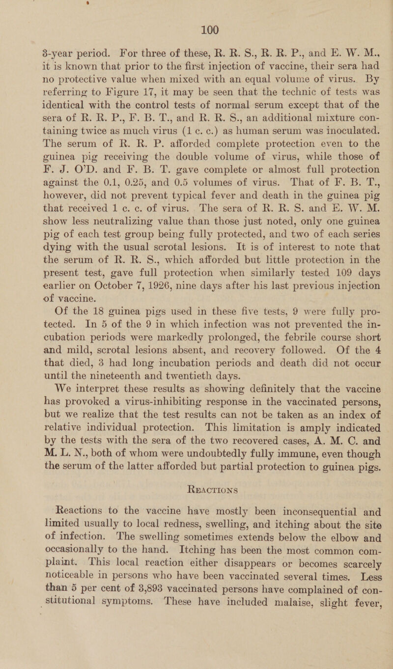 8-year period. For three of these, R. R. S., R. R. P., and E. W. M., it is known that prior to the first injection of vaccine, their sera had no protective value when mixed with an equal volume of virus. By referring to Figure 17, it may be seen that the technic of tests was identical with the control tests of normal serum except that of the sera of R. R. P., F. B. T., and R. R. S., an additional mixture con- taining twice as much virus (1c. c¢.) as human serum was inoculated. The serum of R. R. P. afforded complete protection even to the guinea pig receiving the double volume of virus, while those of F. J. OD. and F. B. T. gave complete or almost full protection against the 0.1, 0.25, and 0.5 volumes of virus. That of F. B. T., however, did not prevent typical fever and death in the guinea pig that received 1 c. c. of virus. . The sera of R. R. S. and E. W. M. show less neutralizing value than those just noted, only one guinea pig of each test group being fully protected, and two of each series dying with the usual scrotal lesions. It is of interest to note that the serum of R. R. 8., which afforded but little protection in the present test, gave full protection when similarly tested 109 days earlier on October 7, 1926, nine days after his last previous injection of vaccine. Of the 18 guinea pigs used in these five tests, 9 were fully pro- tected. In 5 of the 9 in which infection was not prevented the in- cubation periods were markedly prolonged, the febrile course short and mild, scrotal lesions absent, and recovery followed. Of the 4 that died, 3 had long incubation periods and death did not occur until the nineteenth and twentieth days. We interpret these results as showing definitely that the vaccine has provoked a virus-inhibiting response in the vaccinated persons, but we realize that the test results can not be taken as an index of relative individual protection. This limitation is amply indicated by the tests with the sera of the two recovered cases, A. M. C. and M. L. N., both of whom were undoubtedly fully immune, even though the serum of the latter afforded but partial protection to guinea pigs. REACTIONS Reactions to the vaccine have mostly been inconsequential and limited usually to local redness, swelling, and itching about the site of infection. The swelling sometimes extends below the elbow and occasionally to the hand. Itching has been the most common com- plaint. This local reaction either disappears or becomes scarcely noticeable in persons who have been vaccinated several times. Less than 5 per cent of 3,893 vaccinated persons have complained of con- _stitutional symptoms. These have included malaise, slight fever,