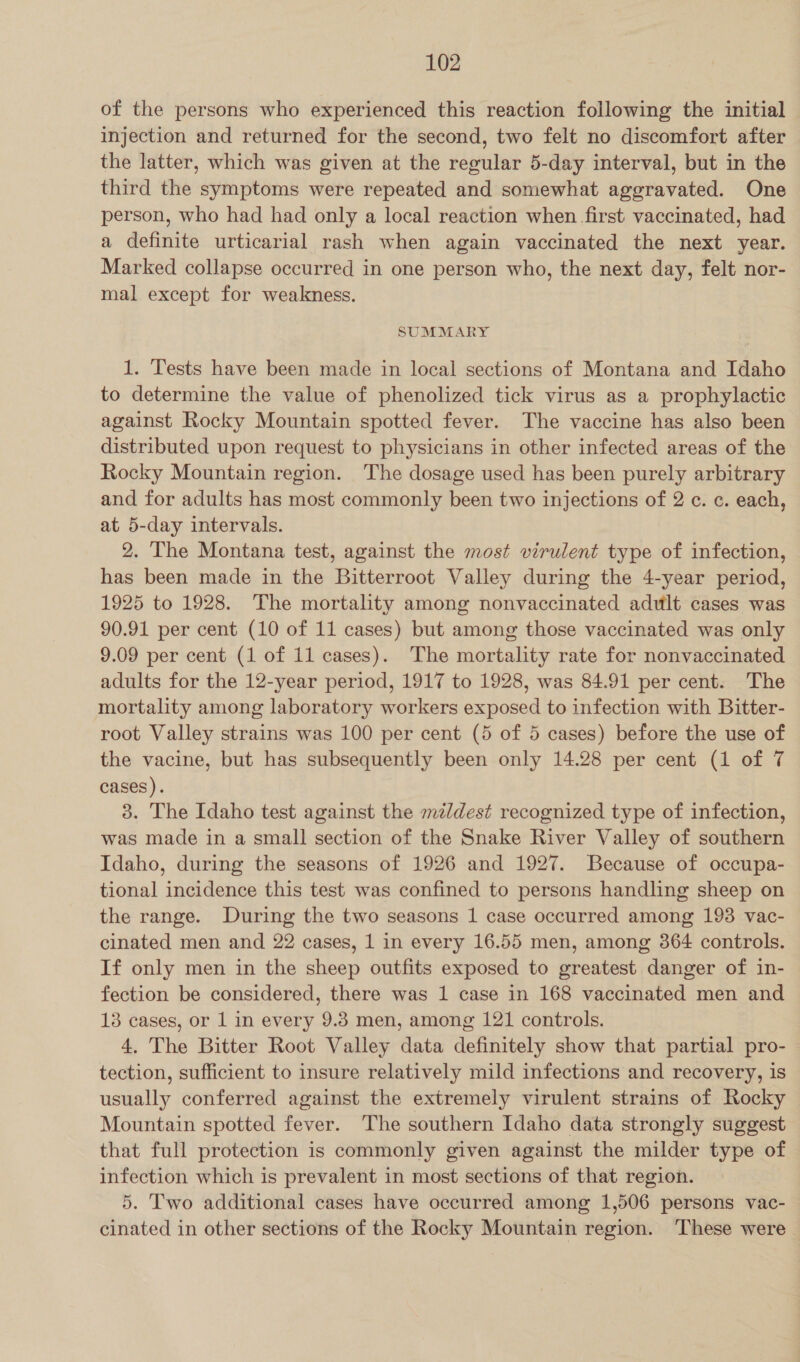 of the persons who experienced this reaction following the initial injection and returned for the second, two felt no discomfort after the latter, which was given at the regular 5-day interval, but in the third the symptoms were repeated and somewhat aggravated. One person, who had had only a local reaction when first vaccinated, had a definite urticarial rash when again vaccinated the next year. Marked collapse occurred in one person who, the next day, felt nor- mal except for weakness. SUMMARY 1. Tests have been made in local sections of Montana and Idaho to determine the value of phenolized tick virus as a prophylactic against Rocky Mountain spotted fever. The vaccine has also been distributed upon request to physicians in other infected areas of the Rocky Mountain region. The dosage used has been purely arbitrary and for adults has most commonly been two injections of 2 ¢. ¢. each, at 5-day intervals. 2. The Montana test, against the most virulent type of infection, has been made in the Bitterroot Valley during the 4-year period, 1925 to 1928. The mortality among nonvaccinated adult cases was 90.91 per cent (10 of 11 cases) but among those vaccinated was only 9.09 per cent (1 of 11 cases). The mortality rate for nonvaccinated adults for the 12-year period, 1917 to 1928, was 84.91 per cent. The mortality among laboratory workers exposed to infection with Bitter- root Valley strains was 100 per cent (5 of 5 cases) before the use of the vacine, but has subsequently been only 14.28 per cent (1 of 7 cases). 3. The Idaho test against the mzldest recognized type of infection, was made in a small section of the Snake River Valley of southern Idaho, during the seasons of 1926 and 1927. Because of occupa- tional incidence this test was confined to persons handling sheep on the range. During the two seasons 1 case occurred among 193 vac- cinated men and 22 cases, 1 in every 16.55 men, among 364 controls. If only men in the sheep outfits exposed to greatest danger of in- fection be considered, there was 1 case in 168 vaccinated men and 13 cases, or 1 in every 9.3 men, among 121 controls. 4. The Bitter Root Valley data definitely show that partial pro- tection, sufficient to insure relatively mild infections and recovery, is usually conferred against the extremely virulent strains of Rocky — Mountain spotted fever. The southern Idaho data strongly suggest that full protection is commonly given against the milder type of infection which is prevalent in most sections of that region. 5. Two additional cases have occurred among 1,506 persons vac- cinated in other sections of the Rocky Mountain region. These were