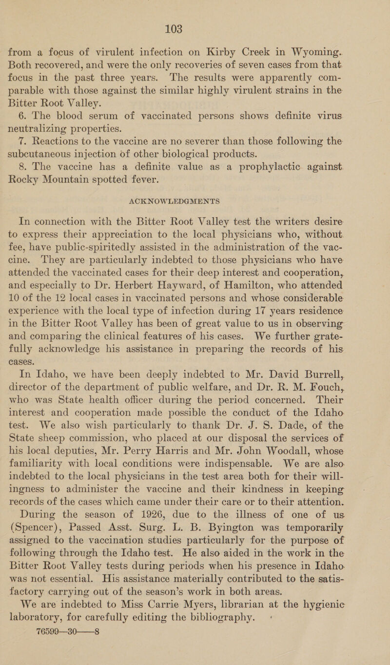 from a focus of virulent infection on Kirby Creek in Wyoming. Both recovered, and were the only recoveries of seven cases from that focus in the past three years. The results were apparently com- parable with those against the similar highly virulent strains in the Bitter Root Valley. 6. The blood serum of vaccinated persons shows definite virus. neutralizing properties. 7. Reactions to the vaccine are no severer than those following the subcutaneous injection of other biological products. 8. The vaccine has a definite value as a prophylactic against. Rocky Mountain spotted fever. ACKNOWLEDGMENTS In connection with the Bitter Root Valley test the writers desire to express their appreciation to the local physicians who, without. fee, have public-spiritedly assisted in the administration of the vac- cine. They are particularly indebted to those physicians who have attended the vaccinated cases for their deep interest and cooperation, and especially to Dr. Herbert Hayward, of Hamilton, who attended 10 of the 12 local cases in vaccinated persons and whose considerable experience with the local type of infection during 17 years residence in the Bitter Root Valley has been of great value to us in observing and comparing the clinical features of his cases. We further grate- fully acknowledge his assistance in preparing the records of his cases. In Idaho, we have been deeply indebted to Mr. David Burrell, director of the department of public welfare, and Dr. R. M. Fouch, who was State health officer during the period concerned. Their interest and cooperation made possible the conduct of the Idaho test. We also wish particularly to thank Dr. J. §. Dade, of the State sheep commission, who placed at our disposal the services of his local deputies, Mr. Perry Harris and Mr. John Woodall, whose familiarity with local conditions were indispensable. We are also. indebted to the local physicians in the test area both for their will- ingness to administer the vaccine and their kindness in keeping records of the cases which came under their care or to their attention. During the season of 1926, due to the illness of one of us (Spencer), Passed Asst. Surg. L. B. Byington was temporarily assigned to the vaccination studies particularly for the purpose of following through the Idaho test. He also aided in the work in the Bitter Root Valley tests during periods when his presence in Idaho. was not essential. His assistance materially contributed to the satis- factory carrying out of the season’s work in both areas. We are indebted to Miss Carrie Myers, librarian at the hygienic laboratory, for carefully editing the bibhography. 76599—30——8
