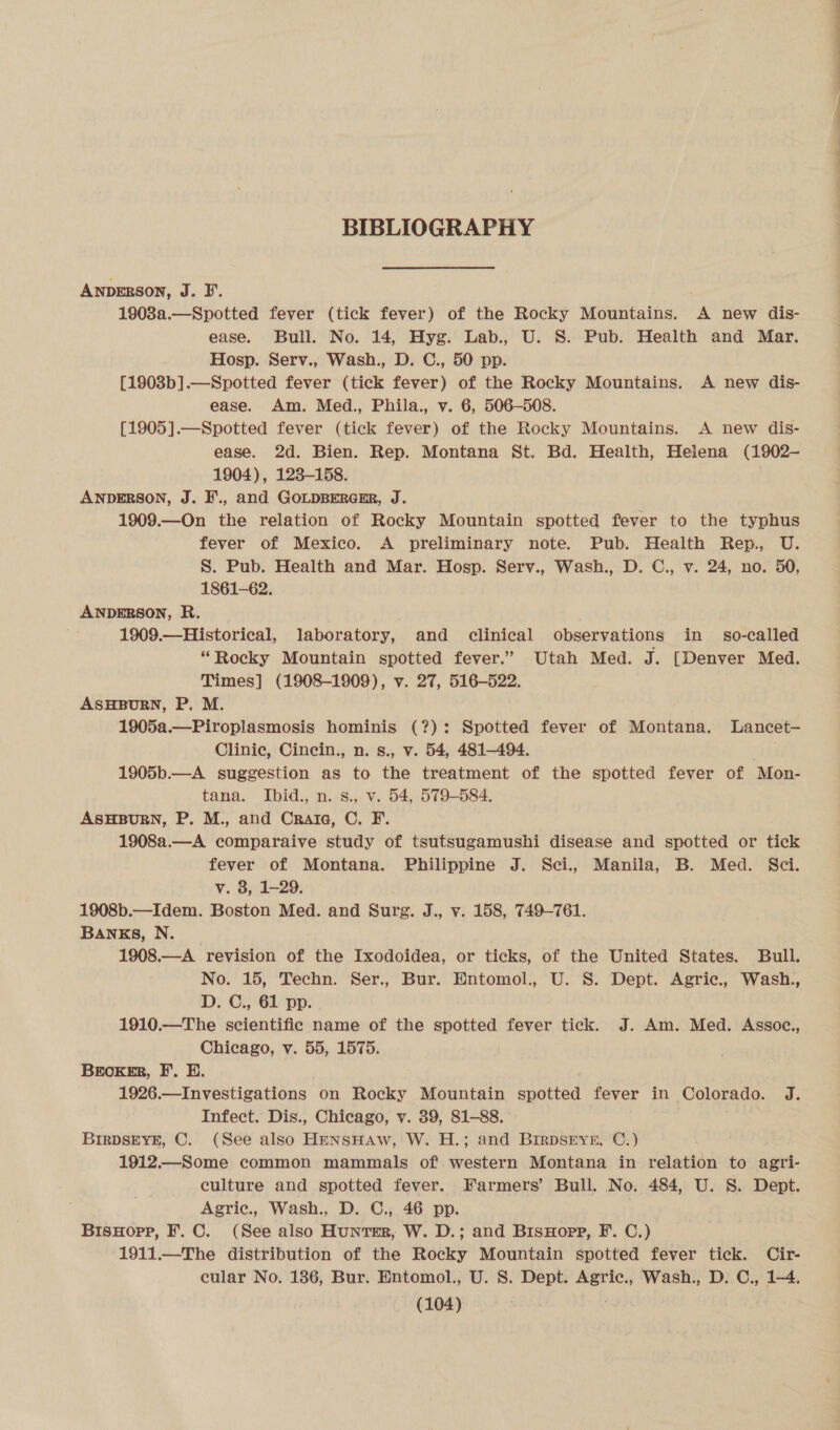 BIBLIOGRAPHY ANDERSON, J. B. 1908a.—Spotted fever (tick fever) of the Rocky Mountains. A new dis- ease. Bull. No. 14, Hyg. Lab., U. S. Pub. Health and Mar. Hosp. Serv., Wash., D. C., 50 pp. [1903b].—Spotted fever (tick fever) of the Rocky Mountains. A new dis- ease. Am. Med., Phila., v. 6, 506-508. [1905].—Spotted fever (tick fever) of the Rocky Mountains. A new dis- ease. 2d. Bien. Rep. Montana St. Bd. Health, Heiena (1902- 1904), 123-158. ANDERSON, J. F., and GOLDBERGER, J. 1909.—On the relation of Rocky Mountain spotted fever to the typhus fever of Mexico. A preliminary note. Pub. Health Rep., U. S. Pub. Health and Mar. Hosp. Serv., Wash., D. C., v. 24, no. 50, 1861-62. ANDERSON, R. 1909.—Historical, laboratory, and clinical observations in _ so-called “Rocky Mountain spotted fever.” Utah Med. J. [Denver Med. Times] (1908-1909), v. 27, 516-522. ASHBURN, P. M. 1905a.—Piroplasmosis hominis (?): Spotted fever of Montana. Lancet- Clinic, Cincin., n. s., v. 54, 481-494. . 1905b.—A suggestion as to the treatment of the spotted fever of Mon- tana. Ibid., n. s., v. 54, 579-584. ASHBURN, P. M., and Crate, C. F. 1908a.—A comparaive study of tsutsugamushi disease and spotted or tick fever of Montana. Philippine J. Sci., Manila, B. Med. Sci. v. 8, 1-29. 1908b.—Idem. Boston Med. and Surg. J., v. 158, 749-761. BANKS, N. 1908.—A revision of the Ixodoidea, or ticks, of the United States. Bull. No. 15, Techn. Ser., Bur. Entomol., U. S. Dept. Agric., Wash., D. C., 61 pp. 1910.—The scientific name of the spotted fever tick. J. Am. Med. Assoc., Chicago, v. 55, 1575. BEoKER, FE. BH. 1926.—Investigations on Rocky Mountain spotted fever in Colorado. J. Infect. Dis., Chicago, v. 39, 81-88. BIRDSEYE, C. (See also HENSHAW, W. H.; and BIRDSEYE, C.) 1912.—Some common mammals of. western Montana in relation to agri- culture and spotted fever. Farmers’ Bull. No. 484, U. S. Dept. Agric., Wash., D. C., 46 pp. | BisHopp, F.C. (See also Hunter, W. D.; and BisHopp, F. C.) 1911.—The distribution of the Rocky Mountain spotted fever tick. Cir- cular No. 186, Bur. Entomol., U. 8. Dept. Agric., Wash., D. C., 1-4.