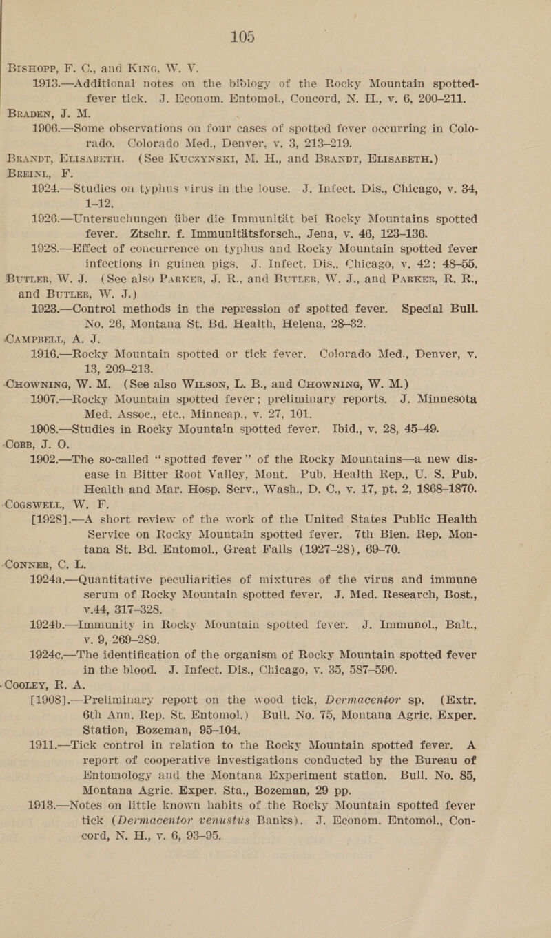 BisHopp, F. C., and Kina, W. V. 19138.—Additional notes on the bidlogy of the Rocky Mountain spotted- ) fever tick. J. Econom. Entomol., Concord, N. H., v. 6, 200-211. BRADEN, J. M. ‘ 1906.—Some observations on four cases of spotted fever occurring in Colo- rado. Colorado Med., Denver, v. 3, 213-219. BRANDT, ELISABETH. (See KuczyNskI, M. H., and BRAaNpT, ELISABETH.) BREINL, F. 1924.—Studies on typhus virus in the louse. J. Infect. Dis., Chicago, v. 34, 1-12. 1926.—Untersuchungen tiber die Immunitiit bei Rocky Mountains spotted fever. Ztschr. f. Immunititsforsch., Jena, v. 46, 123-136. 1928.—Effect of concurrence on typhus and Rocky Mountain spotted fever infections in guinea pigs. J. Infect. Dis., Chicago, v. 42: 48—55. Butter, W. J. (See also Parker, J. R., and Butter, W. J., and Parker, R. R., and Burier, W. J.) 1928.—Control methods in the repression of spotted fever. Special Bull. No. 26, Montana St. Bd. Health, Helena, 28-82. CAMPBELL, A. J. 1916.—Rocky Mountain spotted or tick fever. Colorado Med., Denver, v. 13, 209-213. CHOWNING, W. M. (See also Witson, L. B., and CHowNnING, W. M.) 1907.—Rocky Mountain spotted fever; preliminary reports. J. Minnesota Med. Assoc., etc., Minneap., v. 27, 101. 1908.—Studies in Rocky Mountain spotted fever. Ibid., v. 28, 45-49. ‘Coss, J. O. 1902.—The so-called ‘‘ spotted fever’ of the Rocky Mountains—a new dis- ease in Bitter Root Valley, Mont. Pub. Health Rep., U. S. Pub. Health and Mar. Hosp. Serv., Wash., D. C., v. 17, pt. 2, 1868-1870. (COGSWELL, W. F. [1928].—A short review of the work of the United States Public Health Service on Rocky Mountain spotted fever. Tth Bien. Rep. Mon- tana St. Bd. Entomol., Great Falls (1927-28), 69-70. ‘Conner, C. L. 7 1924a.— Quantitative peculiarities of mixtures of the virus and immune serum of Rocky Mountain spotted fever. J. Med. Research, Bost., v.44, 317-828. 1924b.—Immunity in Rocky Mountain spotted fever. J. Immunol., Balt., v. 9, 269-289. 1924c.—The identification of the organism of Rocky Mountain spotted fever in the blood. J. Infect. Dis., Chicago, v. 35, 587-590. COOLEY, R. A. [1908].—Preliminary report on the wood tick, Dermacentor sp. (Extr. 6th Ann. Rep. St. Entomol.) Bull. No. 75, Montana Agric. Exper. Station, Bozeman, 95-104. 1911.—Tick control in relation to the Rocky Mountain spotted fever. A report of cooperative investigations conducted by the Bureau of Entomology and the Montana Experiment station. Bull. No. 85, Montana Agric. Exper. Sta., Bozeman, 29 pp. 1913.—Notes on little known habits of the Rocky Mountain spotted fever tick (Dermacentor venustus Banks). J. Econom, Entomol., Con- cord, N. H., v. 6, 93-95.