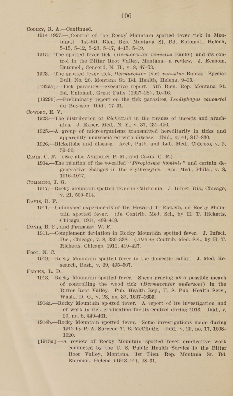 CooLtrty, R. A.—Continued. 1914-1927.—[Control of the Rocky Mountain spotted fever tick in Mon- tana.] i1st-6th Bien. Rep. Montana St. Bd. Entomol., Helena, 5-15, 5-12, 5-28, 5-17, 4-15, 5-19. 1915.—The spotted fever tick (Dermacentor venustus Banks) and its con- trol in the Bitter Root Valley, Montana—a review. J. Econom. Entomol., Concord, N. H., v. 8, 47-53. 1923.—The spotted fever tick, Dermacenter [Sic] venustus Banks. Special Bull. No. 26, Montana St. Bd. Health, Helena, 9-15. [1929a].—Tick parasites—executive report. 7th Bien. Rep. Montana St. Bd. Entomol., Great Falls (1927-28), 10-16. [1929b].—Preliminary report on the tick parasites, Ixodiphagus caucurtet du Buysson. Ibid., 17-81. Cowpkry, E. V. 1923.—The distribution of Rickettsia in the tissues of insects and arach- nids. J. Hxper. Med., N. Y., v. 37, 481-456. 1925.—-A group of microorganisms transmitted hereditarily in ticks and apparently unassociated with disease. Ibid., v. 41, 817-830. 1926.—Rickettsis and disease. Arch. Path. and Lab. Med., Chicago, v. 2, 59-90. Craie, C. F. (See also ASHBURN, P. M., and Crate, C. F.) 1904.—The relation of the so-called “ Piroplasma hominis” and certain de- generative changes in the erythrocytes. Am. Med., Phila., v. 8, 1016-1017. CUMMING, J. G. 1917.—Rocky Mountain spotted fever in California. J. Infect. Dis., Chicago, v. 21, 509-514. Davis, BP: 1911.—Unfinished experiments of Dr. Howard T. Ricketts on Rocky Moun- tain spotted fever. (Jn Contrib. Med. Sci., by H. T. Ricketts, Chicago, 1911, 409-418. Davis, B. F., and PETERSEN, W. F. . 1911.—Complement deviation in Rocky Mountain spotted fever. J. Infect. Dis., Chicago, v. 8, 330-838. (Also in Contrib. Med. Sci., by H. T. Ricketts, Chicago, 1911, 419-427. Foot, N. C. 1919.— Rocky Mountain spotted fever in the domestic rabbit. J. Med. Re search, Bost., v. 389, 495-507. Perens, i. D.- 1913.—Rocky Mountain spotted fever. Sheep grazing aS a possible means of controlling the wood tick (Dermacentor andersoni) in the Bitter Root Valley. Pub. Health Rep., U. S. Pub. Health Serv., Wash., D. C., v. 28, no. 32, 1647-1653. 1914a.—Rocky Mountain spotted fever. A report of its investigation and of work in tick eradication for its control during 1918. Ibid., v. 29, no. 8, 449-461. 1914b.—Rocky Mountain spotted fever. Some investigations made during 1912 by. P. A. Surgeon T. B. McClintic. Ibid., v. 29, no. 17, 1008- 1020. [1915a].—A review of Rocky Mountain spotted fever eradicative work conducted by the U. S. Public Health Service in the Bitter Root Valley, Montana. ist Bien. Rep. Montana St. Bd. Entomol., Helena (1918-14), 28-81. '