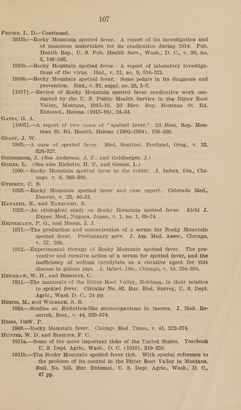 KRickKs, L. D.—Continued. 1915b.—Rocky Mountain spotted fever. A. report of its investigation and of measures undertaken for its eradication during 1914. Pub. Health Rep., U. S. Pub. Health Serv., Wash., D. C., v. 30, no. 3, 148-165. 1916a.—Rocky Mountain spotted fever. A report of laboratory investiga- tions of the virus. Ibid., v. 31, no. 9, 516-521. 1916b.—Rocky Mountain spotted fever. Some points in its diagnosis and prevention. Ibid., v. 31, suppl. no. 28, 1-7. [1917].—Review of Rocky Mountain spotted fever eradicative work con- ducted by the U. S. Public Health Service in the Bitter Root Valley, Montana, 1915-16. 2d Bien. Rep. Montana St. Bd. Entomol., Helena (1915-16), 24-34. GaTES, G. A. [1905].—A report of two cases of “spotted fever.” 2d Bien. Rep. Mon- tana St. Bd. Health, Helena (1902-1904), 158-160. Grary, J. W. 1905.—A case of spotted fever. Med. Sentinel, Portland, Oreg., v. 18, 326-327. GOLDBERGER, J. (See Anderson, J. F., and Goldberger, J.) GoMEZ, L. (See also Ricketts, H. T., and Gomez, L.) 1909.—Rocky Mountain spotted fever in the rabbit. J. Infect. Dis., Chi- cago, v. 6, 383-886. GYDESEN, C. S. 1928.—Rocky Mountain spotted fever and case report. Colorado Med., Denver, v. 25, 46-51. HayAsHl, N., and TAKEUCHI, N. 1923.—An etiological study on Rocky Mountain spotted fever. Aichi J. Exper. Med., Nagoya, Japan, v. 1, no. 1, 69-74. HEINEMANN, P. G., and Moors, J. J. 1911.—The production and concentration of a serum for Rocky Mountain spotted fever. Preliminary note. J. Am. Med. Assoc., Chicago, Vi0155 10S: 1912. Experimental therapy of Rocky Mountain spotted fever. The pre- ventive and curative action of a serum for spotted fever, and the inefficiency of sodium cacodylate as a curative agent for this disease in guinea pigs. J. Infect. Dis., Chicago, v. 10, 294-804. HENSHAW, W. H., and BIRDSEYE, C. 1911.—The mammals of the Bitter Root Valley, Montana, in their relation to spotted fever. Circular No. 82, Bur. Biol. Survey, U. S. Dept. Agric., Wash D. C., 24 pp. Hertie, M., and WoLBAcH, S. B. 1924.—Studies on Rickettsia-like microorganisms in insects. J. Med. Re- search, Bost., v. 44, 329-874. Hiees, DEW. P. 1908.—Rocky Mountain fever. Chicago Med. Times, v. 41, 272-274. Hunter, W. D. and BisHopp, F. C. 1911a.—Some of the more important ticks of the United States. Yearbook U. S. Dept. Agric., Wash., D. ©. (1910), 219-230. 1911b.—The Rocky Mountain spotted fever tick. With special reference to the problem of its control in the Bitter Root Valley in Montana. Bull. No. 105, Bur. Entomol., U. S. Dept. Agric., Wash., D. C., 47 pp.