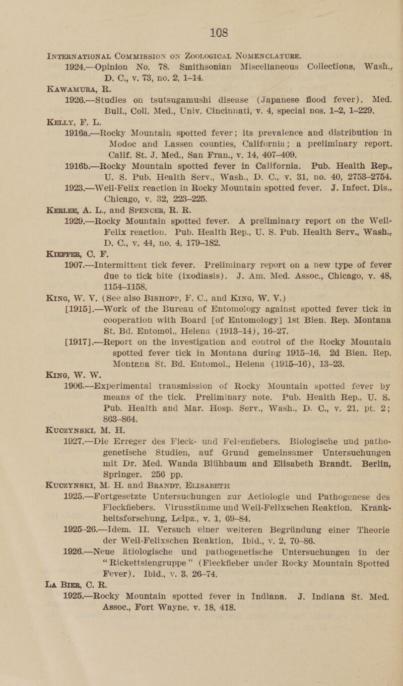 INTERNATIONAL COMMISSION ON ZOOLOGICAL NOMENCLATURE. 1924—Opinion No. 78. Smithsonian Miscellaneous Collections, Wash., D. C., v. 78, no. 2, 1-14. KAWAMURA, R. 1926.—Studies on tsutsugamushi disease (Japanese flood fever). Med. Bull., Coll. Med., Univ. Cincinnati, v. 4, special nos. 1-2, 1-229. Key, F. L. 1916a.—Rocky Mountain spotted fever; its prevalence and distribution in Modoc and Lassen counties, California; a preliminary report. Calif. St. J. Med., San Fran., v. 14, 407-409. 1916b.—Rocky Mountain spotted fever in California. Pub. Health Rep., U. S. Pub. Health Serv., Wash., D. C., v. 31, no. 40, 2758-2754. 1923.—Weil-Felix reaction in Rocky Mountain spotted fever. J. Infect. Dis., Chicago, v. 32, 223-225. Keres, A. L., and SPENCER, R. R. 1929.—Rocky Mountain spotted fever. A preliminary report on the Weil- Felix reaction. Pub. Health Rep., U. 8S. Pub. Health Serv., Wash., D. C., v. 44, no. 4, 179-182. Kierrer, ©, F. 1907.—Intermittent tick fever. Preliminary report on a new type of fever due to tick bite (ixodiasis). J. Am. Med. Assoc., Chicago, v. 48, 1154-1158. Kine, W. V. (See also BisHopr, F. C., and Kine, W. V.) [1915].—Work of the Bureau of Entomology against spotted fever tick in cooperation with Board [of Entomology] ist Bien. Rep. Montana St. Bd. Entomol., Helena (1918-14), 16-27. [1917].—Report on the investigation and control of the Rocky Mountain spotted fever tick in Montana during 1915-16. 2d Bien. Rep. Montena St. Bd. Entomol., Helena (1915-16), 13-23. Kine, W. W. 1906.—Experimental transmission of Rocky Mountain spotted fever by means of the tick. Preliminary note. Pub. Health Rep., U. S. Pub. Health and Mar. Hosp. Serv., Wash., D. C., v. 21, pt. 2; 863-864. KuozynskI, M. H. 1927.—Die Erreger des Fleck- und Felsenfiebers. Biologische und patho- genetische Studien, auf Grund gemeinsamer Untersuchungen mit Dr. Med. Wanda Bliihbaum and Elisabeth Brandt. Berlin, Springer. 256 pp. . Kuozynski, M. H. and Branpr, ELISABETH 1925.—Fortgesetzte Untersuchungen zur &lt;Aetiologie und Pathogenese des Fleckfiebers. Virusstiimme und Weil-Felixschen Reaktion. Krank- heitsforschung, Leipz., v. 1, 69-84. 1925-26.—Idem. II. Versuch einer weiteren Begriindung einer Theorie der Weil-Felixschen Reaktion, Ibid., v. 2, 70-86. 1926.—Neue itiologische und pathogenetische Untersuchungen in der “ Rickettsiengruppe ” (Fleckfieber under Rocky Mountain Spotted Fever). Ibid., v. 8, 26-74. La Birr, C. R. 1925.—Rocky Mountain spotted fever in Indiana. J. Indiana St. Med. Assoc., Fort Wayne, v. 18, 418.