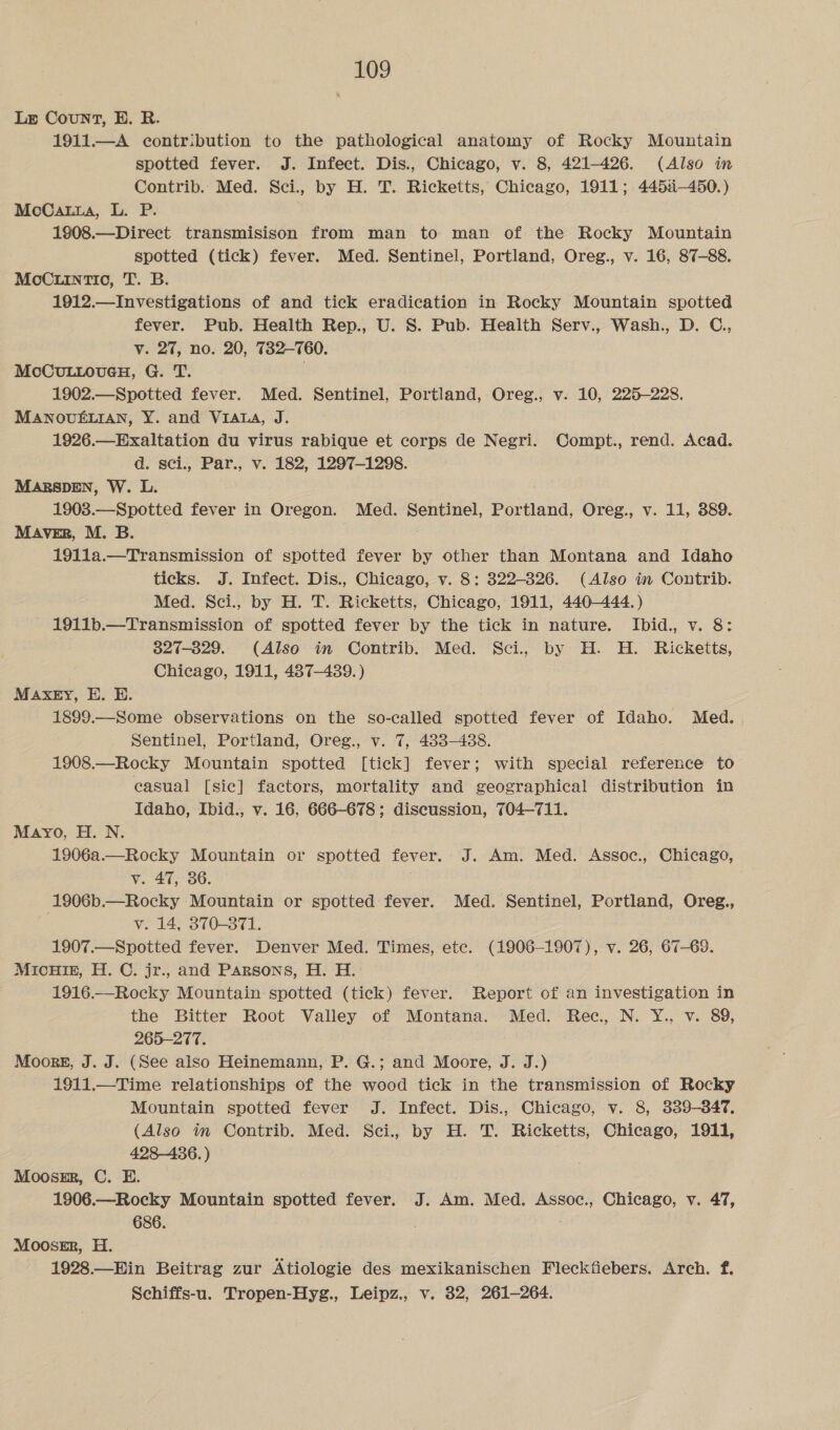 Lge Count, EH. R. 1911.—A contribution to the pathological anatomy of Rocky Mountain spotted fever. J. Infect. Dis., Chicago, v. 8, 421-426. (Also in Contrib.. Med. Sci., by H. T. Ricketts, Chicago, 1911; 4454-450.) McCatza, L. P. 1908.—Direct transmisison from man to man of the Rocky Mountain spotted (tick) fever. Med. Sentinel, Portland, Oreg., v. 16, 87-88. MoC.iinTI0, T. B. 1912.— Investigations of and tick eradication in Rocky Mountain spotted fever. Pub. Health Rep., U. S. Pub. Health Serv., Wash., D. C., v. 27, no. 20, 732-760. MoCuLLoueH, G. T. | 1902.—Spotted fever. Med. Sentinel, Portland, Oreg., v. 10, 225-228. MANOUELIAN, Y. and VIALA, J. 1926.—Exaltation du virus rabique et corps de Negri. Compt., rend. Acad. d. sci., Par., v. 182, 1297-1298. MARSDEN, W. L. 1903.—Spotted fever in Oregon. Med. Sentinel, Portland, Oreg., v. 11, 389. MAVER, M. B. 191la.—Transmission of spotted fever by other than Montana and Idaho ticks. J. Infect. Dis., Chicago, v. 8: 322-326. (Also in Contrib. Med. Sci., by H. T. Ricketts, Chicago, 1911, 440-444.) - 1911b.—Transmission of spotted fever by the tick in nature. Ibid., v. 8: 827-829. (Also in Contrib. Med. Sci. by H. H. Ricketts, Chicago, 1911, 487-439. ) MAXEY, E. E. 1899.—Some observations on the so-called spotted fever of Idaho. Med. , Sentinel, Portland, Oreg., v. 7, 433-488. 1908.—Rocky Mountain spotted [tick] fever; with special reference to casual [sic] factors, mortality and geographical distribution in Idaho, Ibid., v. 16, 666-678; discussion, 704-711. Mayo, H. N. 1906a.—Rocky Mountain or spotted fever. J. Am. Med. Assoc., Chicago, v. 47, 36. 1906b.—Rocky Mountain or spotted fever. Med. Sentinel, Portland, Oreg,, v. 14, 370-371. 1907.—Spotted fever. Denver Med. Times, ete. (1906-1907), v. 26, 67-69. MicuHiE, H. C. jr., and Parsons, H. H. 1916.—Rocky Mountain spotted (tick) fever. Report of an investigation in the Bitter Root Valley of Montana. Med. Rec, N. Y., v. 89, 265-277. Moors, J. J. (See also Heinemann, P. G.; and Moore, J. J.) 1911.—Time relationships of the wood tick in the transmission of Rocky Mountain spotted fever J. Infect. Dis., Chicago, v. 8, 339-347. (Also in Contrib. Med. Sci., by H. T. Ricketts, Chicago, 1911, 428-436. ) Moossr, C. E. 1906.—Rocky Mountain spotted fever. J. Am. Med. Assoc., Chicago, v. 47, 686. . Mooser, H. 1928.—Hin Beitrag zur Atiologie des mexikanischen Fleckfiebers. Arch. f. Schiffs-u. Tropen-Hyg., Leipz., v. 32, 261-264.