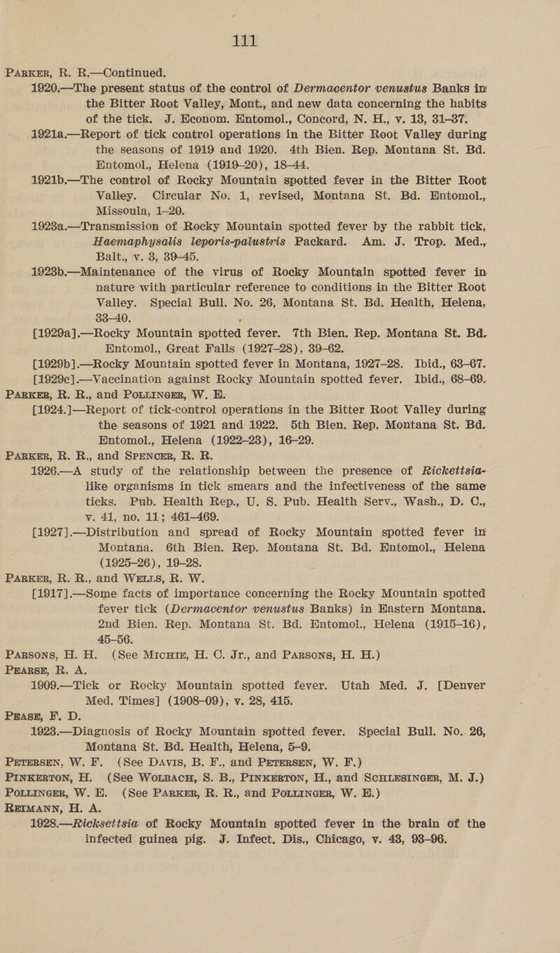 Ei PARKER, R. R.—Continued. 1920.—The present status of the control of Dermacentor venustus Banks im the Bitter Root Valley, Mont., and new data concerning the habits of the tick. J. Econom. Entomol., Concord, N. H., v. 18, 31-37. 1921a.—Report of tick control operations in the Bitter Root Valley during the seasons of 1919 and 1920. 4th Bien. Rep. Montana St. Bd. Entomol., Helena (1919-20), 18-44. 1921b.—The control of Rocky Mountain spotted fever in the Bitter Root Valley. Circular No. 1, revised, Montana St. Bd. Entomol., Missoula, 1—20. 1928a.—Transmission of Rocky Mountain spotted fever by the rabbit tick, Haemaphysalis lteporis-palustris Packard. Am. J. Trop. Med., Balt., v. 8, 39-45. 1923b.—Maintenance of the virus of Rocky Mountain spotted fever in nature with particular reference to conditions in the Bitter Root Valley. Special Bull. No. 26, Montana St. Bd. Health, Helena, 33-40. [1929a].—Rocky Mountain spotted fever. 7th Bien. Rep. Montana St. Bd. Entomol., Great Falls (1927-28), 39-62. [1929b].—Rocky Mountain spotted fever in Montana, 1927-28. Ibid., 63-67.. [1929c].—Vaccination against Rocky Mountain spotted fever. Ibid., 68-69. PARKER, R. R., and POLLINGER, W. BH. [1924.]—Report of tick-control operations in the Bitter Root Valley during the seasons of 1921 and 1922. 5th Bien. Rep. Montana St. Bd. Entomol., Helena (1922-23), 16-29. PARKER, R. R., and SPENCER, R. R. 1926.—A study of the relationship between the presence of Rickettsia- like organisms in tick smears and the infectiveness of the same ticks. Pub. Health Rep., U. S. Pub. Health Serv., Wash., D. C., v. 41, no. 11; 461-469. {1927].—Distribution and spread of Rocky Mountain spotted fever in Montana. 6th Bien. Rep. Montana St. Bd. Entomol., Helena (1925-26), 19-28. PARKER, R. R., and WELLS, R. W. [1917].—Some facts of importance concerning the Rocky Mountain spotted fever tick (Dermacentor venustus Banks) in Hastern Montana. 2nd Bien. Rep. Montana St. Bd. Entomol., Helena (1915-16), 45-56. Parsons, H. H. (See Micuin, H. C. Jr., and Parsons, H. H.) PEARSE, R. A. - 1909.—Tick or Rocky Mountain spotted fever. Utah Med. J. [Denver Med. Times] (1908-09), v. 28, 415. . PEASE, F. D. 1923.—Diagnosis of Rocky Mountain spotted fever. Special Bull. No.. 26, Montana St. Bd. Health, Helena, 5-9. PETERSEN, W. F. (See Davis, B. F., and Petersen, W. F.) PINKERTON, H. (See Wouzpacnu, S. B., PINKERTON, H., and SCHLESINGER, M. J.) PoLLInecER, W. H. (See PARKER, R. R., and PoLLIncer, W. BD.) REIMANN, H. A. 1928.—Ricksettsia of Rocky Mountain spotted fever in the brain of the
