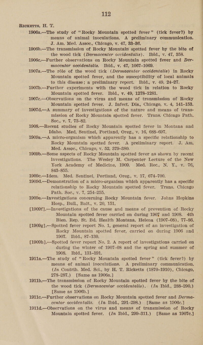 RICKETTs, H. 1’ 1906a.—The study of ‘Rocky Mountain spotted fever” (tick fever?) by means of animal inoculations. A preliminary communication. J. Am. Med. Assoec., Chicago, v. 47, 338-36. 1906b.—The transmission of Rocky Mountain spotted fever by the bite of the wood tick (Dermacenter occidentalis). Ibid., v. 47, 358. 1906c.—Further observations on Rocky Mountain spotted fever and Der- macentor occidentalis. Ibid., v. 47, 1067-1069. 1907a.—The role of the wood tick (Dermacenter occidentalis) in Rocky Mountain spotted fever, and the susceptibility of local animals to this disease; a preliminary report. Ibid., v. 49, 24-27. 1907b.—Further experiments with the wood tick in relation to Rocky Mountain spotted fever. Ibid., v. 49, 1278-1281. 1907c.—Observations on the virus and means of transmission of Rocky Mountain spotted fever. J. Infect. Dis., Chicago, v. 4, 141-153. 1907d.—A summary of investigations of the nature and means of trans- mission of Rocky Mountain spotted fever. Trans. Chicago Path. Soc., v. 7, 73-82. . 1908.—Recent studies of Rocky Mountain spotted fever in Montana and Idaho. Med. Sentinel, Portland, Oreg., v. 16, 688-697. 1909a.—A micro-organism which apparently has a specific relationship to Rocky Mountain spotted fever. A preliminary report. J. Am, Med. Assoc., Chicago, v. 52, 379-380. 1909b.—Some aspects of Rocky Mountain spotted fever aS shown by recent investigations. The Wesley M. Carpenter Lecture of the New York Academy of Medicine, 1909. Med. Rec, N. Y., v. 176, 843-855. 1909¢c.—Idem. Med. Sentinel, Portland, Oreg., v. 17, 674-700. 1909d.—Demonstration of a micro-organism which apparently has a specific relationship to Rocky Mountain spotted fever. Trans. Chicago Path. Soe., v. 7, 254-255. 1909e.—Investigations concerning Rocky Mountain fever. Johns Hopkins Hosp., Bull, Balt., v. 20, 151. {1909f].—Investigations of the cause and means of prevention of Rocky Mountain spotted fever carried on during 1907 and 1908. 4th Bien. Rep. St. Bd. Health Montana, Helena (1907-08), 77-86. {1909¢].—Spotted fever report No. 1, general report of an investigation of Rocky Mountain spotted fever, carried on during 1906 and 1907. Ibid., 87-130. {1909h].—Spotted fever report No, 2. A report of investigations carried on during the winter of 1907-08 and the spring and summer of 1908. Ibid., 181-191. 191la.—The study of ‘ Rocky Mountain spotted fever” (tick fever?) by means of animal inoculations. &lt;A preliminary communication. (In Contrib. Med. Sci., by H. T. Ricketts (1870-1910), Chicago, 278-287.) [Same as 1906a.] 1911b.—The transmission of Rocky Mountain spotted fever by the bite of the wood tick (Dermacentor occidentalis).. (In Ibid., 288-290.) [Same as 1906b. ] 1911¢c.—Further observations on Rocky Mountain spotted fever and Derma- centor occidentalis. (In Ibid., 291-298.) [Same as 1906c.] 1911d.—Observations on the virus and means of transmission of Rocky Mountain spotted fever. (Jn Ibid., 299-811.) [Same as 1907c.].