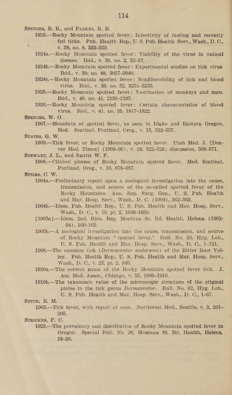 SPENCER, R. R., and Parker, R. R. 1923.—Rocky Mountain spotted fever: Infectivity of fasting and recently fed ticks. Pub. Health Rep., U. S. Pub. Health Serv., Wash., D; @:, v. 88, no. 8, 383-839. igo ee Mountain spotted fever: Viability of the virus in animal tissues. Ibid., v. 39, no. 2, 55-57. 1924b.—Rocky Mountain spotted fever: Experimental studies on tick virus: Ibid., v. 89, no. 48, 3027-8040. 1924¢c.—Rocky Mountain spotted fever: Nonfiiterability of tick and blood virus. Ibid., v. 39, no. 52, 3251-3255. 1925.—Rocky Mountain spotted fever: Vaccination of monkeys and man, Ibid., v. 40, no. 41, 2159-2167. 1926.—Rocky Mountain spotted fever: Certain characteristics of blood virus. Ibid., v. 41, no. 35, 1817-1822. SPENCER, W. O. 1907.— Mountain or spotted fever, as seen in Idaho and Hastern Oregon. Med. Sentinel, Portland, Oreg., v. 15, 5382-537. States, G. W. 1909.—Tick fever, or Rocky Mountain spotted fever. Utah Med. J. [Den- ver Med. Times] (1908-09), v. 28, 522-526; discussion, 568-571. STEWART, J. L., and SmitH W. F. 1908.—Clinical phases of Rocky Mountain spotted fever. Med. Sentinel, Portland, Oreg., v. 16, 678-687. STILEs, C. W. 1904a.—Preliminary report upon a zoological investigation into the cause, transmission, and source of the so-called spotted fever of the Rocky Mountains. Ann. Rep. Surg. Gen., U. S. Pub. Health and Mar. Hosp. Serv., Wash., D. C. (1904), 362-363. 1904b.—Idem. Pub. Health Rep., U. S. Pub. Health and Mar. Hosp. Serv., Wash., D. C., v. 19, pt. 2, 1649-1650. [1905a].—Idem. 2nd. Bien. Rep. Montana St. Bd. Health, Helena (1902- 04), 160-162. 1905b.—A zoological investigation into the cause, transmission, and source of Rocky Mountain “spotted fever.” Bull. No. 20, Hyg. Lab., U. S. Pub. Health and Mar. Hosp. Serv., Wash., D. C., 1-121. 1908.—The common tick (Dermacentor andersoni) of the Bitter Root Val- ley. Pub. Health Rep., U. S. Pub. Health and Mar. Hosp. Serv., Wash., D..C., v.23, pt 2, 949. 1910a.—The correct name of the Rocky Mountain spotted fever tick. J. Am, Med. Assoc., Chicago, v. 55, 1909-1910. 1910b.—The taxonomic value of the microscopic structure of the stigmal plates in the tick genus Dermacentor. Bull. No. 62, Hyg. Lab., U. S. Pub. Health and Mar. Hosp. Serv., Wash., D. C., 1-67. SritH, R. M. , 1905.—Tick fever, with report of case. Northwest Med., Seattle, v. 3, 201— 205. STRIcKER, I’. C. 1923.—The prevalency and distribution of Rocky Mountain spotted fever in Oregon. Special Bull. No. 26, Montana St. Bd. Health, Helena, 18-20.
