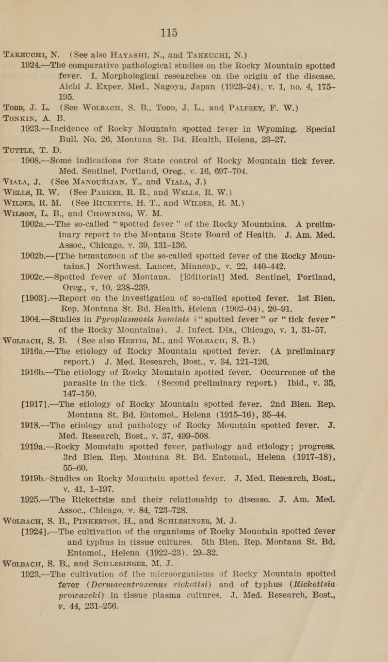 TAKEUCHI, N. (See also HayasuHi, N., and TakEeucui, N.) 1924.—The comparative pathological studies on the Rocky Mountain spotted fever. I. Morphological researches on the origin of the disease. Aichi J. Exper. Med., Nagoya, Japan (1923-24), v. 1, no. 4, 175- 195. Topp, J. L. (See Woxrsacu, S. B., Topp, J. L., and Paurrey, F. W.) ToNKIN, A. B. 1923.—Incidence of Rocky Mountain spotted fever in Wyoming. Special Bull. No. 26, Montana St. Bd. Health, Helena, 23-27. Torte, T. DB. 1908.—Some indications for State control of Rocky Mountain tick fever. Med. Sentinel, Portland, Oreg., v. 16, 697—704. ‘VIALA, J. (See MANOUELIAN, Y., and Viana, J.) ‘WELLS, R. W. (See Parker, R. R., and WELLS, R. W.) ‘WILDER, R. M. (See Ricketts, H. T., and Wiuper, R. M.) ‘Witson, L. B., and CHOwnING, W. M. 1902a.—The so-called “ spotted fever” of the Rocky Mountains. A prelim- inary report to the Montana State Board of Health. J. Am. Med. Assoc., Chicago, v. 39, 1381-136. 1902b.—[The hematozoon of the so-called spotted fever of the Rocky Moun- tains.] Northwest. Lancet, Minneap., v. 22, 440-442. 1902c.—Spotted fever of Montana. [Editorial] Med. Sentinel, Portland, Oreg., v. 10, 238-239. {1903].—Report on the investigation of so-called spotted fever. 1st Bien. Rep. Montana St. Bd. Health, Helena (1902-04), 26-91. 1904.—Studies in Pyroplasmosis hominis (‘‘ spotted fever” or “ tick fever” of the Rocky Mountains). J. Infect. Dis., Chicago, v. 1, 31-57. Wo.LsacH, 8S. B. (See also Hertic, M., and WoLBacg, S. B.) 1916a.—The etiology of Rocky Mountain spotted fever. (A preliminary report.) J. Med. Research, Bost., v. 34, 121-126. 1916b.—The etiology of Rocky Mountain spotted fever. Occurrence of the parasite in the tick. (Second preliminary report.) Ibid., v. 35, 147-150. . {1917].—The etiology of Rocky Mountain spotted fever. 2nd Bien. Rep. Montana St. Bd. Entomol., Helena (1915-16), 35-44. | 1918.—The etiology and pathology of Rocky Mountain spotted fever. J. Med. Research, Bost., v. 37, 499-508. 1919a.—Rocky Mountain spotted fever, pathology and etiology; progress. 3rd Bien. Rep. Montana St. Bd. Entomol., Helena (1917-18), 55-60. 1919b.—_Studies on Rocky Mountain spotted fever. J. Med. Research, Bost., v. 41, 1-197. 1925.—The Rickettsie and their relationship to disease. J. Am. Med. Assoc., Chicago, v. 84, 723-728. WoLBACH, S. B., PINKERTON, H., and SCHLESINGER, M. J. [1924].—The cultivation of the organisms of Rocky Mountain spotted fever and typhus in tissue cultures. 5th Bien. Rep. Montana St. Bd. Entomol., Helena (1922-23). 29-32. Worn.tu, S. B., and ScHLEesiInGceER, M. J. 1923.—The cultivation of the microorganisms of Hecke Mountain spotted fever (Dermacentrozrenus rickettsi) and of typhus (Rickettsia prowazeki) in tissue plasma cultures. J. Med. Research, Bost., v. 44, 231-256.