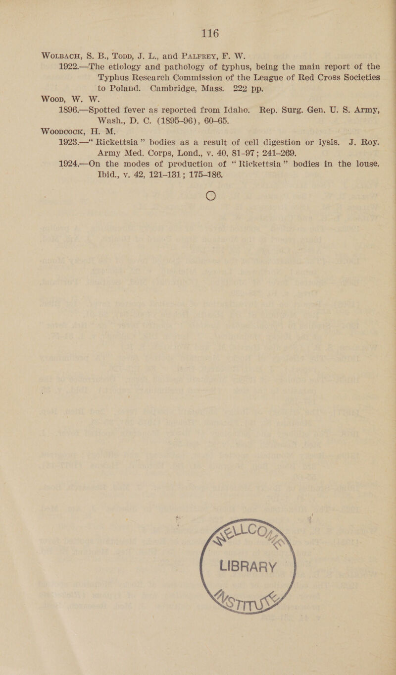 WoLBAcH, 8S. B., Topp, J. L., and Patrrey, F. W. 1922.—The etiology and pathology of typhus, being the main report of the Typhus Research Commission of the League of Red Cross Societies to Poland. Cambridge, Mass. 222 pp. Woop, W. W. 1896.—Spotted fever as reported from Idaho. Wash., D. C. (1895-96), 60-65. Woopcock, H. M. 1923.—‘* Rickettsia” bodies as a result of cell digestion or lysis. J. Roy. Army Med. Corps, Lond., v. 40, 81-97 ; 241-269. 1924.—On the modes of production of “ Rickettsia” bodies in the louse. Ibid., v. 42, 121-181; 175-186. O Rep. Surg. Gen. U. S. Army, “4 gn qa LIBRARY