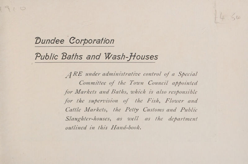 Dundee Corporation Public Baths and Wash-ffouses ARE under administrative control of a Speceal Committee of the Town Counezl appointed for Markets and Baths, which ts also responsible for the superviston of the fish, Flower and Cattle Markets, the Petty Customs and Public Slaughter-houses, as well as the department outlined tn this Fand-book.