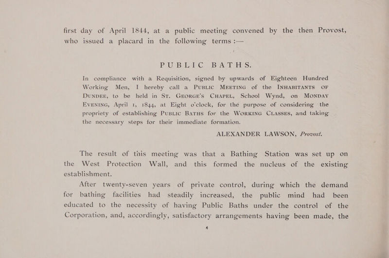 first day of April 1844, at a public meeting convened by the then Provost, who issued a placard in the following terms :— ( POE Bee. ol aa SY In compliance with a Requisition, signed by upwards of Eighteen Hundred Working Men, I hereby call a PUBLIC MEETING of the INHABITANTS OF DUNDEE, to be held in St. GEORGE’S CHAPEL, School Wynd, on MONDAY EVENING, April 1, 1844, at Eight o’clock, for thé purpose of considering the propriety of establishing PusLic BATHS for the WORKING CLASSES, and taking the necessary steps for their immediate formation. ALEXANDER LAWSON, Provost. The result of this meeting was that a Bathing Station was set up on the West Protection Wall, and this formed the nucleus of the existing establishment. After twenty-seven years of private control, during which the demand for bathing facilities had steadily increased, the public mind had _ been educated to the necessity of having Public Baths under the control of the Corporation, and, accordingly, satisfactory arrangements having been made, the