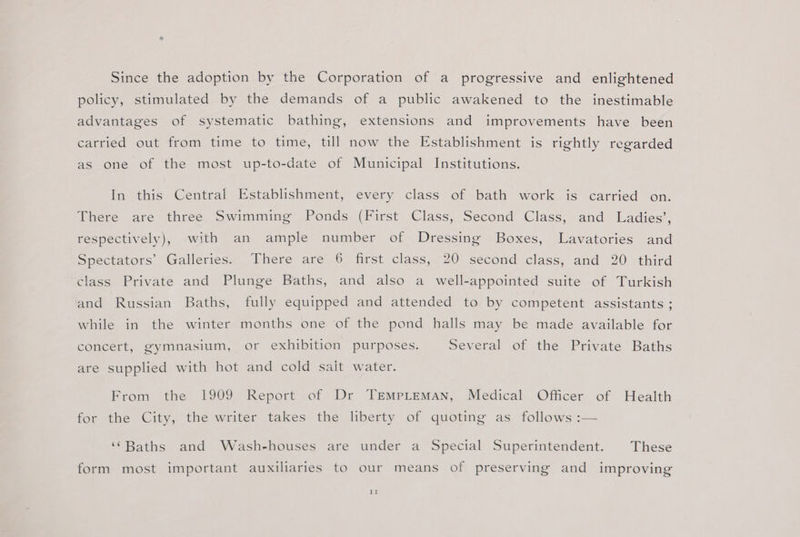 Since the adoption by the Corporation of a progressive and enlightened policy, stimulated by the demands of a public awakened to the inestimable advantages of systematic bathing, extensions and improvements have been carried out from time to time, till now the Establishment is rightly regarded as one of the most up-to-date of Municipal Institutions. In this Central Establishment, every class of bath work is carried on. There are three Swimming Ponds (First Class, Second Class, and Ladies’, respectively), with an ample number of Dressing Boxes, Lavatories and Seecsators Galleries Ihere are 6° first class... 20-second class, and “20 third class Private and Plunge Baths, and also a well-appointed suite of Turkish and Russian Baths, fully equipped and attended to by competent assistants ; while in the winter months one of the pond halls may be made available for concert, gymnasium, or exhibition purposes. Several of the Private Baths are supplied with hot and cold salt water. From the 1909 Report of Dr TrEmMpLemMAN, Medical Officer of Health for the City, the writer takes the liberty of quoting as follows :— ‘Baths and Wash-houses are under a Special Superintendent. These form most important auxiliaries to our means of preserving and improving Il