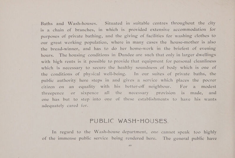Baths and Wash-houses. Situated in suitable centres throughout the city is a chain of branches, in which is provided extensive accommodation for purposes of private bathing, and the giving of facilities for washing clothes to our great working population, where in many cases the house-mother is also the bread-winner, and has to do her home-work in the briefest of evening hours. The housing conditions in Dundee are such that only in larger dwellings with high rents is it possible to provide that equipment for personal cleanliness which is necessary to secure the healthy soundness of body which is one of the conditions of physical well-being. In our suites of private baths, the public tauthomty here, steps in and yeives~ a ‘service which places othe: spores citizen on an equality with his better-off neighbour. Por sav modese threepence or sixpence all the necessary provision is made, and ene has but to step\into ome of these establishments to have his wants adequately cared for. ie ee Wwe Sind O Sin &gt;: In regard to the Wash-house department, one cannot speak too highly of the immense public service being rendered here. The general public have
