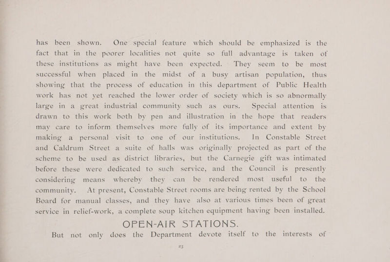 has been shown. One special feature which should be emphasized is the fact that in the poorer localities not quite so full advantage is taken of these institutions as might have been expected. They seem to be most suceessiuly whem placed im the midst of a. busy artisan population, thus showing that the process of education in this department of Public Health work has not yet reached the lower order of society which is so abnormally large in a great industrial community such as ours. Special attention is drawn to this work both by pen and illustration in the hope that readers may care to inform themselves more fully of its importance and extent by making a personal visit to one of our institutions. In Constable Street and Caldrum Street a suite of halls was originally projected as part of the scheme to be used as district libraries, but the Carnegie gift was intimated before these were dedicated to such service, and the Council is_ presently considering means whereby they can be rendered most useful to the community. At present, Constable Street rooms are being rented by the School Board for manual classes, and they have also at various times been of great service in relief-work, a complete soup kitchen equipment having been installed. One NALS SCAPTON 3S. But not only does the Department devote itself to the interests of