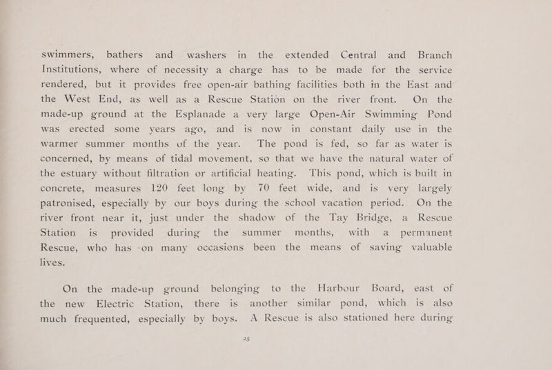 swimmers, bathers and washers in the extended Central and Branch Institutions, where of necessity a charge has to be made for the service rendered, but it provides free open-air bathing facilities both tn the East and the West ‘End,‘ as well as a Rescue Station on the fiver front... On the made-up ground at the Esplanade a very large Open-Air Swimming Pond Was erected some years ago, and is. now im constant. daily. use in the Warmer summer months of the year. The pond is fed, so far as water is concerned, by means of tidal movement, so that we have the natural water of the estuary without filtration or artificial heating. This pond, which is built in concrete, measures 120 feet long by 70 feet wide, and is very largely patronised, especially by our boys during the school vacation period. On the fiver front near it, just under the shadow of the Tay Bridge, a Rescue Station .is ‘provided &lt;during the. summer’ months, with a’ permanent Rescue, who has -on many occasions been the means of saving valuable lives. On the made-up ground belonging to the Harbour Board, east of the new Electric Station, there is another similar pond, which is also much frequented, especially by boys. A Rescue is also stationed here during