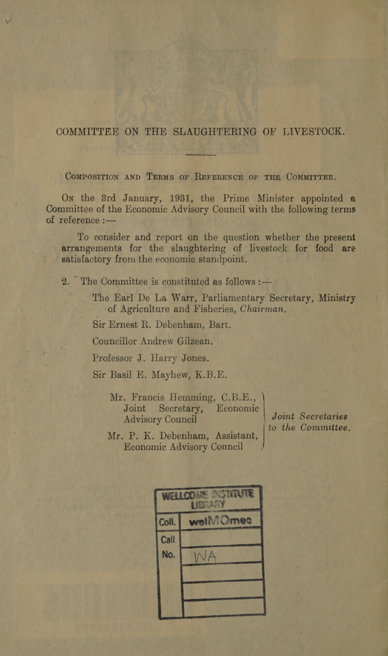 COMMITTEE ON THE SLAUGHTERING OF LIVESTOCK. COMPOSITION AND TERMS OF REFERENCE OF THE COMMITTEE. On the 8rd January, 1931, the Prime Minister appointed a Committee of the Economic Advisory Council with the following terms of reference :— To consider and report on the question whether the present arrangements for the slaughtering of livestock for food are satisfactory from the economic standpoint. 2. The Committee is constituted as follows :— _ The Earl De La Warr, Parliamentary Secretary, Ministry of Agriculture and Fisheries, Chairman, Sir Ernest R. Debenham, Bart. Councillor Andrew Gilzean. Professor J. Harry Jones. Sir Basil E. Mayhew, K.B.E. Mr. Francis Hemming, C.B.E., Joint Secretary, Economic Advisory Council Joint Secretaries to the Committee. Mr. P. K. Debenham, Assistent, | Economic Advisory Council  Se