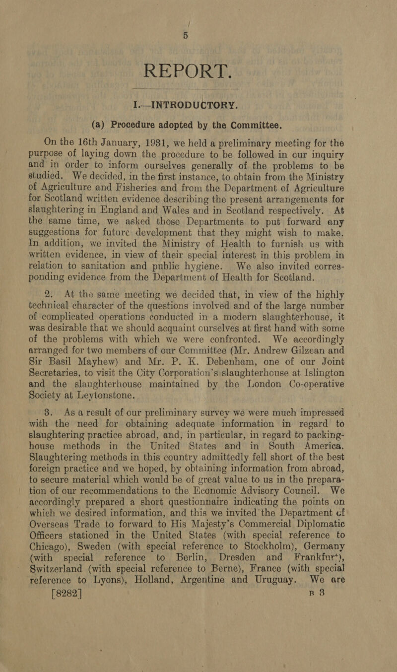 REPORT. I.—_INTRODUCTORY.  (a) Procedure adopted by the Committee. On the 16th January, 1981, we held a preliminary meeting for the purpose of laying down the procedure to be followed in our inquiry and in order to inform ourselves generally of the problems to be studied. We decided, in the first instance, to obtain from the Ministry of Agriculture and Fisheries and from the Department of Agriculture for Scotland written evidence describing the present arrangements for slaughtering in England and Wales and in Scotland respectively. At the same time, we asked those Departments to put forward any suggestions for future development that they might wish to make. In addition, we invited the Ministry of Health to furnish us with written evidence, in view of their special interest in this problem in relation to sanitation and public hygiene. We also invited corres- ponding evidence from the Department of Health for Scotland. 2. At the same meeting we decided that, in view of the highly technical character of the questions involved and of the large number of complicated operations conducted in a modern slaughterhouse, it was desirable that we should acquaint ourselves at first hand with some of the problems with which we were confronted. We accordingly arranged for two members of our Committee (Mr. Andrew Gilzean and Sir Basil Mayhew) and Mr. P. K. Debenham, one of our Joint Secretaries, to visit the City Corporation’s slaughterhouse at Islington and the slaughterhouse maintained by the London Co-operative Society at Leytonstone. 8. Asa result of our preliminary survey we were much impressed with the need for obtaining adequate information in regard to slaughtering practice abroad, and, in particular, in regard to packing- house methods in the United States and in South America. Slaughtering methods in this country admittedly fell short of the best foreign practice and we hoped, by obtaining information from abroad, to secure material which would be of great value to us in the prepara- tion of our recommendations to the Economic Advisory Council. We accordingly prepared a short questionnaire indicating the points on which we desired information, and this we invited the Department cf Overseas Trade to forward to His Majesty’s Commercial Diplomatic Officers stationed in the United States (with special reference to Chicago), Sweden (with special reference to Stockholm), Germany (with special reference to Berlin, Dresden and Frankfur‘*), Switzerland (with special reference to Berne), France (with special reference to Lyons), Holland, Argentine and Uruguay. We are