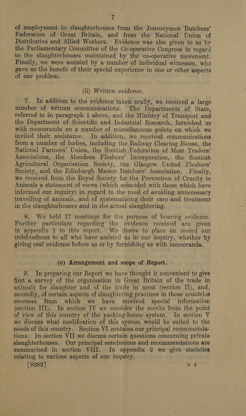 of employment in slaughterhouses from the Journeymen Butchers’ Federation of Great Britain, and from the National Union of Distributive and Allied Workers. Evidence was also given to us by the Parliamentary Committee of the Co-operative Congress in regard to the slaughterhouses maintained by the co-operative movement. Finally, we were assisted by a number of individual witnesses, who gave us the benefit of their special experience in one or other aspects of our problem. (i1) Written evidence. 7. In addition to the evidence taken orally, we received a large number of written communications. The Departments of State, referred to in paragraph 1 above, and the Ministry of Transport and the Department of Scientific and Industrial Research, furnished us with memoranda on a number of miscellaneous points on which we invited their assistance. In addition, we received communications from a number of bodies, including the Railway Clearing House, the National Farmers’ Union, the Scottish Federation of Meat Traders’ Associations, the Aberdeen Fleshers’ Incorporation, the Scottish Agricultural Organisation Society, the Glasgow United Fleshers’ Society, and the Edinburgh Master Butchers’ Association. Finally, we received from the Royal Society for the Prevention of Cruelty to Animals a statement of views (which coincided with those which have informed our inquiry) in regard to the need of avoiding unnecessary travelling of animals, and of systematising their care and treatment in the slaughterhouses and in the actual slaughtering. 8. We held 17 meetings for the purpose of hearing evidence. Further particulars regarding the evidence received are given in appendix 1 to this report. We desire to place on record our indebtedness to all who have assisted us in our inquiry, whether by giving oral evidence before us or by furnishing us with memoranda. (c) Arrangement and scope of Report. 9. In preparing our Report we have thought it convenient to give first a survey of the organisation in Great Britain of the trade in animals for slaughter and of the trade in meat (section II), and, secondly, of certain aspects of slaughtering practices in those countries overseas from which we have received special information (section III). In section IV we consider the merits from the point of view of this country of the packing-house system. In section V we discuss what modification of this system would be suited to the needs of this country: Section VI contains our principal recommenda- tions. In section VII we discuss certain questions concerning private slaughterhouses. Our principal conclusions and recommendations are summarised in section VIII. In appendix 2 we give statistics relating to various aspects of our inquiry. [8282 | n 4