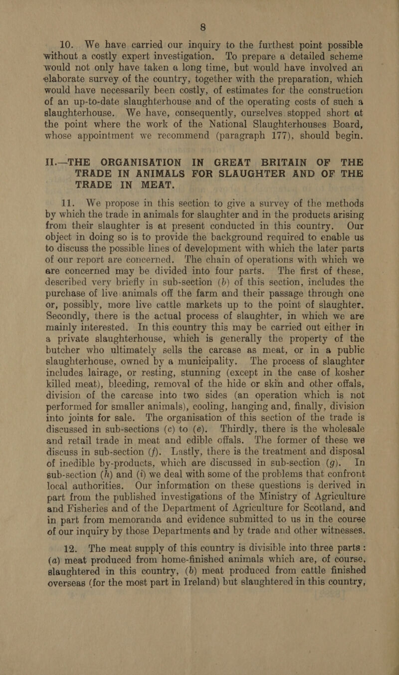 10. We have carried our inquiry to the furthest point possible without a costly expert investigation. To prepare a detailed scheme would not only have taken a long time, but would have involved an elaborate survey of the country, together with the preparation, which would have necessarily been costly, of estimates for the construction of an up-to-date slaughterhouse and of the operating costs of such a slaughterhouse. We have, consequently, ourselves stopped short at the point where the work of the National Slaughterhouses Board, whose appointment we recommend (paragraph 177), should begin. IIl._THE ORGANISATION IN GREAT BRITAIN OF THE TRADE IN ANIMALS FOR SLAUGHTER AND OF THE TRADE IN MEAT. 3 11. We propose in this section to give a survey of the methods by which the trade in animals for slaughter and in the products arising from their slaughter is at present conducted in this country. Our object in doing so is to provide the background required to enable us to discuss the possible lines of development with which the later parts of our report are concerned. ‘The chain of operations with which we ere concerned may be divided into four parts. The first of these, described very briefly in sub-section (b) of this section, includes the purchase of live animals off the farm and their passage through one or, possibly, more live cattle markets up to the point of slaughter. Secondly, there is the actual process of slaughter, in which we are mainly interested. In this country this may be carried out either in a private slaughterhouse, which is generally the property of the butcher who ultimately sells the carcase as meat, or in a public slaughterhouse, owned by a municipality. The process of slaughter includes lairage, or resting, stunning (except in the case of kosher killed meat), bleeding, removal of the hide or skin and other offals, division of the carcase into two sides (an operation which is not performed for smaller animals), cooling, hanging and, finally, division into joints for sale. The organisation of this section of the trade is discussed in sub-sections (c) to (e). Thirdly, there is the wholesale and retail trade in meat and edible offals. The former of these we discuss in sub-section (f). Lastly, there is the treatment and disposal of inedible by-products, which are discussed in sub-section (g). In sub-section (h) and (7) we deal with some of the problems that confront local authorities. Our information on these questions is derived in part from the published investigations of the Ministry of Agriculture and Fisheries and of the Department of Agriculture for Scotland, and in part from memoranda and evidence submitted to us in the course of our inquiry by those Departments and by trade and other witnesses. 12. The meat supply of this country is divisible into three parts : (a) meat produced from home-finished animals which are, of course, slaughtered in this country, (b) meat produced from cattle finished overseas (for the most part in Ireland) but slaughtered in this country,