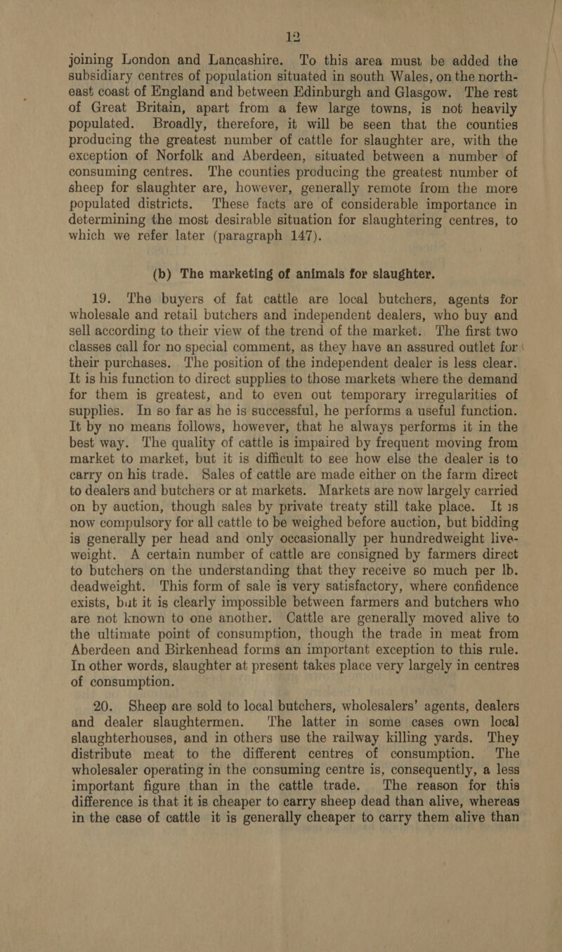 joining London and Lancashire. To this area must be added the subsidiary centres of population situated in south Wales, on the north- east coast of England and between Edinburgh and Glasgow. The rest of Great Britain, apart from a few large towns, is not heavily populated. Broadly, therefore, it will be seen that the counties producing the greatest number of cattle for slaughter are, with the exception of Norfolk and Aberdeen, situated between a number of consuming centres. ‘The counties producing the greatest number of sheep for slaughter are, however, generally remote from the more populated districts. These facts are of considerable importance in determining the most desirable situation for slaughtering centres, to which we refer later (paragraph 147). (bo) The marketing of animals for slaughter. 19. The buyers of fat cattle are local butchers, agents for wholesale and retail butchers and independent dealers, who buy and sell according to their view of the trend of the market. The first two classes call for no special comment, as they have an assured outlet for their purchases. The position of the independent dealer is less clear. It is his function to direct supplies to those markets where the demand for them is greatest, and to even out temporary irregularities of supplies. In so far as he is successful, he performs a useful function. It by no means follows, however, that he always performs it in the best way. The quality of cattle is impaired by frequent moving from market to market, but it is difficult to see how else the dealer is to carry on his trade. Sales of cattle are made either on the farm direct to dealers and butchers or at markets. Markets are now largely carried on by auction, though sales by private treaty still take place. It is now compulsory for all cattle to be weighed before auction, but bidding is generally per head and only occasionally per hundredweight live- weight. A certain number of cattle are consigned by farmers direct to butchers on the understanding that they receive so much per |b. deadweight. This form of sale is very satisfactory, where confidence exists, but it is clearly impossible between farmers and butchers who are not known to one another. Cattle are generally moved alive to the ultimate point of consumption, though the trade in meat from Aberdeen and Birkenhead forms an important exception to this rule. In other words, slaughter at present takes place very largely in centres of consumption. 20. Sheep are sold to local butchers, wholesalers’ agents, dealers and dealer slaughtermen. ‘The latter in some cases own local slaughterhouses, and in others use the railway killing yards. They distribute meat to the different centres of consumption. The wholesaler operating in the consuming centre is, consequently, a less important figure than in the cattle trade. The reason for this difference is that it is cheaper to carry sheep dead than alive, whereas in the case of cattle it is generally cheaper to carry them alive than