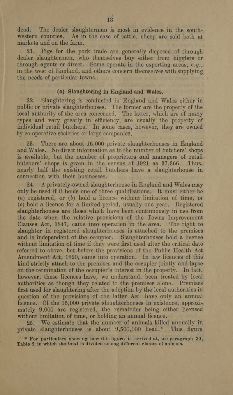 dead. The dealer slaughterman is most in evidence in the south- western counties. As in the case of cattle, sheep are sold both at markets and on the farm. 21. Pigs for the pork trade are generally disposed of through dealer slaughtermen, who themselves buy either from higglers or through agents or direct. Some operate in the exporting areas, ¢.g., in the west of England, and others concern themselves with supplying the needs of particular towns. (c) Slaughtering in England and Wales. 22. Slaughtering is conducted in England and Wales either in public or private slaughterhouses. The former are the property of the local authority of the area concerned. The latter, which are of many types and vary greatly in efficiency, are usually the property of individual retail butchers. In some cases, however, they are owned by co-operative societies or large companies. 23. There are about 16,000 private slaughterhouses in England and Wales. No direct information as to the number of butchers’ shops is available, but the number of proprietors and managers of retail butchers’ shops is given in the census of 1921 as 87,366. Thus, nearly half the existing retail butchers have a slaughterhouse in connection with their businesses. 24. A privately-owned slaughterhouse in England and Wales may only be used if it holds one of three qualifications. It must either be (a) registered, or (b) hold a licence without limitation of time, or (c) hold a licence for a limited period, usually one year. Registered slaughterhouses are those which have been continuously in use from the date when the relative provisions of the Towns Improvement Clauses Act, 1847, came into operation in the area. ‘The right to slaughter in registered slaughterhouses is attached to the premises and is independent of the occupier. Slaughterhouses hold a licence without limitation of time if they were first used after the critical date referred to above, but before the provisions of the Public Health Act Amendment Act,'1890, came into operation. In law licences of this kind strictly attach to the premises and the occupier jointly and lapse on the termination of the occupier’s interest in the property. In fact, however, these licences have, we understand, been treated by local authorities as though they related to the premises alone. Premises first used for slaughtering after the adoption by the local authorities in question of the provisions of the latter Act have only an annual licence. Of the 16,000 private slaughterhouses in existence, approxi- mately 9,000 are registered, the remainder being either licensed without limitation of time, or holding an annual licence. 25. We estimate that the number of animals killed annually in private slaughterhouses is about 9,500,000 head.* ‘This figure * For particulars showing how this figure is arrived at, see paragraph 30, Table 6, in which the total is divided among different classes of animals.