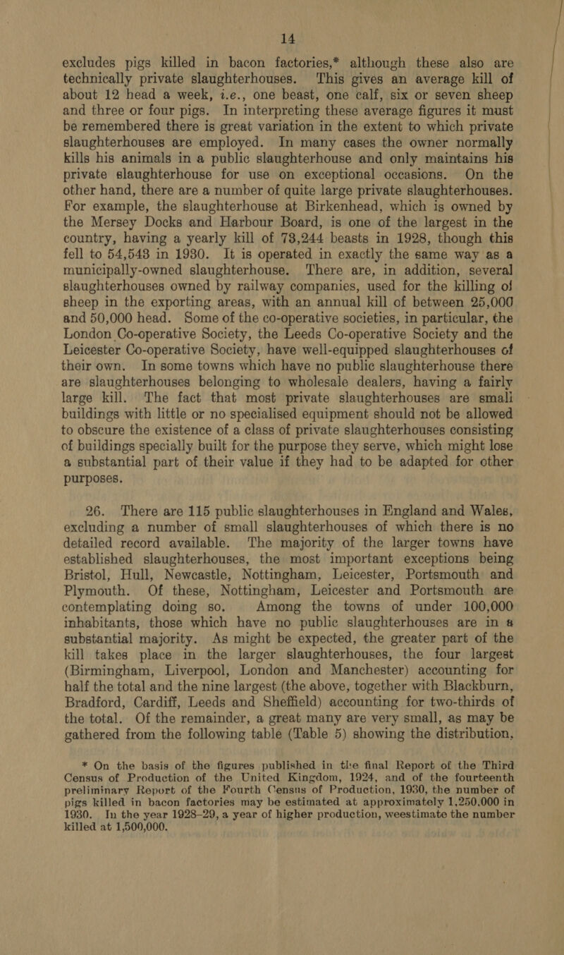 excludes pigs killed in bacon factories,* although these also are technically private slaughterhouses. This gives an average kill of about 12 head a week, z.e., one beast, one calf, six or seven sheep and three or four pigs. In interpreting these average figures it must be remembered there is great variation in the extent to which private slaughterhouses are employed. In many cases the owner normally kills his animals in a public slaughterhouse and only maintains his private slaughterhouse for use on exceptional occasions. On the other hand, there are a number of quite large private slaughterhouses. For example, the slaughterhouse at Birkenhead, which is owned by the Mersey Docks and Harbour Board, is one of the largest in the country, having a yearly kill of 78,244 beasts in 1928, though this fell to 54,548 in 1980. It is operated in exactly the same way as a municipally-owned slaughterhouse. ‘There are, in addition, several slaughterhouses owned by railway companies, used for the killing of sheep in the exporting areas, with an annual kill of between 25,000 and 50,000 head. Some of the co-operative societies, in particular, the London Co-operative Society, the Leeds Co-operative Society and the Leicester Co-operative Society, have well-equipped slaughterhouses of their own. In some towns which have no public slaughterhouse there are slaughterhouses belonging to wholesale dealers, having a fairly large kill. The fact that most private slaughterhouses are smali buildings with little or no specialised equipment should not be allowed to obscure the existence of a class of private slaughterhouses consisting of buildings specially built for the purpose they serve, which might lose a substantial part of their value if they had to be adapted for other purposes. 26. There are 115 public slaughterhouses in England and Wales, excluding a number of small slaughterhouses of which there is no detailed record available. The majority of the larger towns have established slaughterhouses, the most important exceptions being Bristol, Hull, Newcastle, Nottingham, Leicester, Portsmouth and Plymouth. Of these, Nottingham, Leicester and Portsmouth are contemplating doing 80. Among the towns of under 100,000 inhabitants, those which have no public slaughterhouses are in # substantial majority. As might be expected, the greater part of the kill takes place in the larger slaughterhouses, the four largest (Birmingham, Liverpool, London and Manchester) accounting for half the total and the nine largest (the above, together with Blackburn, Bradford, Cardiff, Leeds and Sheffield) accounting for two-thirds of the total. Of the remainder, a great many are very small, as may be gathered from the following table (Table 5) showing the distribution, * On the basis of the figures published in tl'e final Report of the Third Census of Production of the United Kingdom, 1924, and of the fourteenth preliminary Report of the Fourth Census of Production, 1930, the number of pigs killed in bacon factories may be estimated at approximately 1,250,000 in 1930. In the year 1928-29, a year of higher production, weestimate the number killed at 1,500,000. 