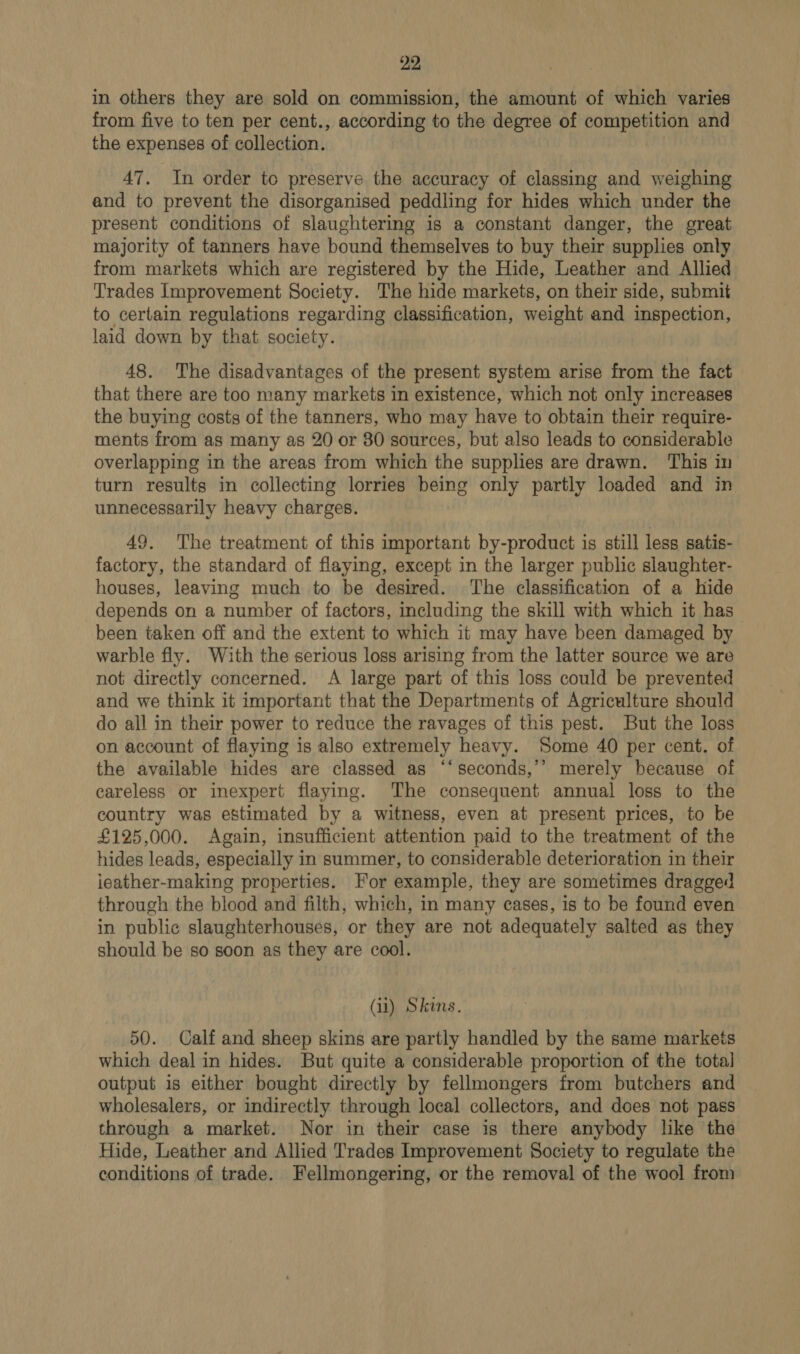 in others they are sold on commission, the amount of which varies from five to ten per cent., according to the degree of competition and the expenses of collection. 47. In order tc preserve the accuracy of classing and weighing and to prevent the disorganised peddling for hides which under the present conditions of slaughtering is a constant danger, the great majority of tanners have bound themselves to buy their supplies only from markets which are registered by the Hide, Leather and Allied Trades Improvement Society. The hide markets, on their side, submit to certain regulations regarding classification, weight and inspection, laid down by that society. 48. The disadvantages of the present system arise from the fact that there are too many markets in existence, which not only increases the buying costs of the tanners, who may have to obtain their require- ments from as many as 20 or 80 sources, but also leads to considerable overlapping in the areas from which the supplies are drawn. This in turn results in collecting lorries being only partly loaded and in unnecessarily heavy charges. 49. The treatment of this important by-product is still less satis- factory, the standard of flaying, except in the larger public slaughter- houses, leaving much to be desired. The classification of a hide depends on a number of factors, including the skill with which it has been taken off and the extent to which it may have been damaged by warble fly. With the serious loss arising from the latter source we are not directly concerned. A large part of this loss could be prevented and we think it important that the Departments of Agriculture should do all in their power to reduce the ravages of this pest. But the loss on account of flaying is also extremely heavy. Some 40 per cent. of the available hides are classed as ‘‘seconds,’’ merely because of careless or inexpert flaying. The consequent annual loss to the country was estimated by a witness, even at present prices, to be £125,000. Again, insufficient attention paid to the treatment of the hides leads, especially in summer, to considerable deterioration in their ieather-making properties. For example, they are sometimes dragged through the blood and filth, which, in many cases, is to be found even in public slaughterhouses, or they are not adequately salted as they should be so soon as they are cool. (il) Skins. 50. Calf and sheep skins are partly handled by the same markets which deal in hides. But quite a considerable proportion of the total output is either bought directly by fellmongers from butchers and wholesalers, or indirectly through local collectors, and does not pass through a market. Nor in their case is there anybody like the Hide, Leather and Allied Trades Improvement Society to regulate the conditions of trade. Fellmongering, or the removal of the wool from