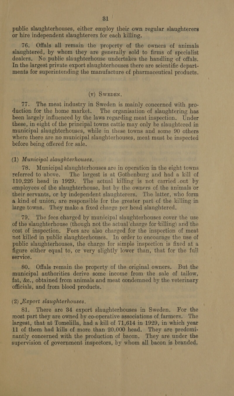 1! public slaughterhouses, either employ their own regular slaughterers or hire independent slaughterers for each killing. 76. Offals all remain the property of the owners of animals slaughtered, by whom they are generally sold to firms of specialist dealers. No public slaughterhouse undertakes the handling of offals. In the largest private export slaughterhouses there are scientific depart- ments for superintending the manufacture of pharmaceutical products. (v) SwEDEN. 77. The meat industry in Sweden is mainly concerned with pro- duction for the home market. The organisation of slaughtering has been largely influenced by the laws regarding meat inspection. Under these, in eight of the principal towns cattle may only be slaughtered in municipal slaughterhouses, while in these towns and some 90 others where there are no municipal slaughterhouses, meat must be inspected before being offered for gale. (1) Municipal slaughterhouses. 78. Municipal slaughterhouses are in operation in the eight towns referred to above. The largest is at Gothenburg and had a kill of 110,226 head in 1929. The actual killing is not carried -out by employees of the slaughterhouse, but by the owners of the animals or their servants, or by independent slaughterers. The latter, who form a kind of union, are responsible for the greater part of the killing in large towns. They make a fixed charge per head slaughtered. 79. The fees charged by municipal slaughterhouses cover the use of the slaughterhouse (though not the actual charge for ‘killing) and the cost of inspection. Fees are also charged for the inspection of meat not killed in public slaughterhouses. In order to encourage the use of public slaughterhouses, the charge for simple inspection is fixed at a figure either equal to, or very slightly lower than, that for the full service. 80. Offals remain the property of the original owners. But the municipal authorities derive some income from the sale of tallow, fat, &c., obtained from animals and meat condemned by the veterinary officials, and from blood products. (2) Export slaughterhouses. 81. There are 84 export slaughterhouses in Sweden. For the most part they are owned by co-operative associations of farmers. The ‘largest, that at Tomelilla, had a kill of 71,614 in 1929, in which year 11 of them had kills of more than 20,000 head. They are predomi- nantly concerned with the production of bacon. They are under the supervision of government inspectors, by whom all bacon is branded.