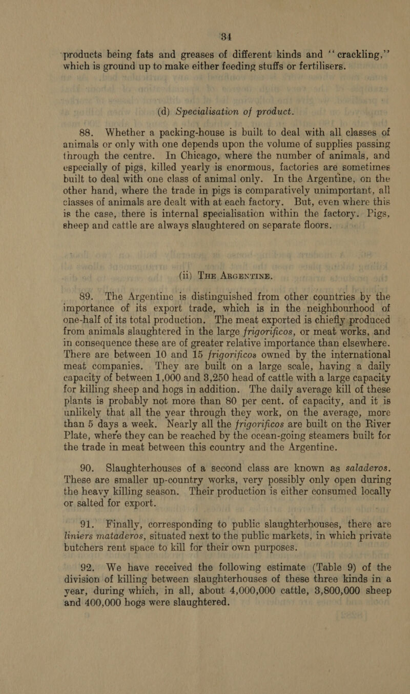 ‘34 ‘products being fats and greases of different kinds and ‘‘ crackling,”’ which is ground up to make either feeding stuffs or fertilisers. (d) Specialisation of product. 88. Whether a packing-house is built to deal with all classes of animals or only with one depends upon the volume of supplies passing through the centre. In Chicago, where the number of animals, and especially of pigs, killed yearly is enormous, factories are sometimes built to deal with one class of animal only. In the Argentine, on the other hand, where the trade in pigs is comparatively unimportant, all classes of Jie are dealt with at each factory. But, even where this igs the case, there is internal specialisation within the factory. Pigs, sheep and cattle are always slaughtered on separate floors. (ii) Tur ARGENTINE. 89. The Argentine is distinguished from other countries by the importance of its export trade, which is in the neighbourhood of one-half of its total production. The meat exported is chiefly produced from animals slaughtered in the large frigorificos, or meat works, and in consequence these are of greater relative importance than elsewhere. There are between 10 and 15 frigorificos owned by the international meat companies. ‘They are built on a large scale, having a daily capacity of between 1,000 and 3,250 head of cattle with a large capacity for killing sheep and hogs in addition. The daily average kill of these plants is probably not more than 80 per cent. of capacity, and it is unlikely that all the year through they work, on the average, more than 5 days a week. Nearly all the frigorificos are built on the River Plate, where they can be reached by the ocean-going steamers built for the trade in meat between this country and the Argentine. 90. Slaughterhouses of a second class are known ag saladeros. These are smaller up-country works, very possibly only open during the heavy killing season. Their production is either consumed locally or salted for export. 91. Finally, corresponding to public slaughterhouses, there are liniers mataderos, situated next to the public markets, in which private butchers rent space to kill for their own purposes. 92. We have received the following estimate (Table 9) of the division of killing between slaughterhouses of these three kinds in a year, during which, in all, about 4,000,000 cattle, 3,800,000 sheep and 400,000 hogs were slaughtered.