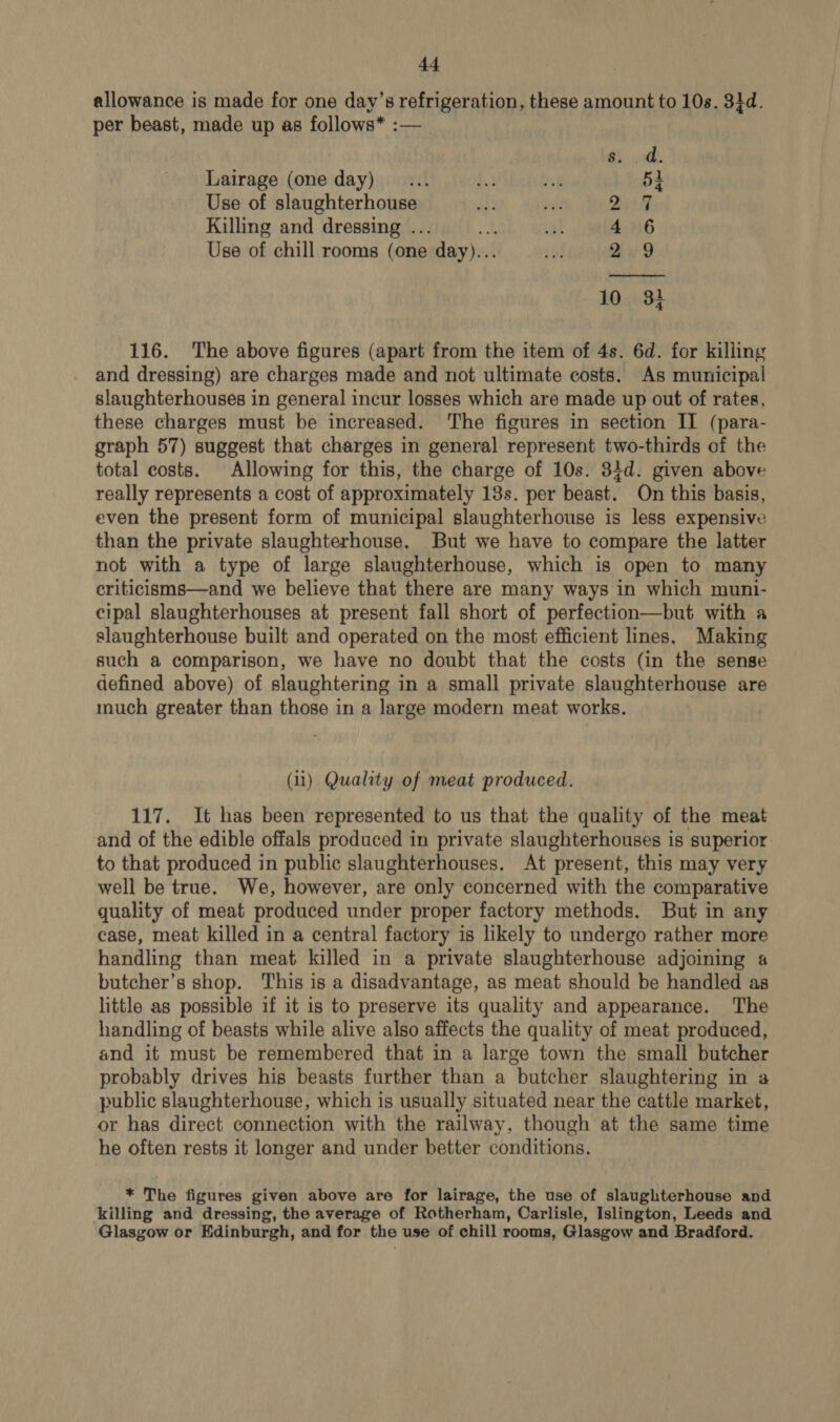 df allowance is made for one day’s refrigeration, these amount to 10s. 34d. per beast, made up as follows* :— ae Lairage (one day) 54 Use of slaughterhouse Qh Killing and dressing .. 4 6 Use of chill rooms (one day)... 2 9 10. 32 116. The above figures (apart from the item of 4s. 6d. for killing and dressing) are charges made and not ultimate costs. As municipal slaughterhouses in general incur losses which are made up out of rates, these charges must be increased. The figures in section II (para- graph 57) suggest that charges in general represent two-thirds of the total costs. Allowing for this, the charge of 10s. 34d. given above really represents a cost of approximately 13s. per beast. On this basis, even the present form of municipal slaughterhouse is less expensive than the private slaughterhouse. But we have to compare the latter not with a type of large slaughterhouse, which is open to many criticisms—and we believe that there are many ways in which muni- cipal slaughterhouses at present fall short of perfection—but with a slaughterhouse built and operated on the most efficient lines. Making such a comparison, we have no doubt that the costs (in the sense defined above) of slaughtering in a small private slaughterhouse are much greater than those in a large modern meat works. (ii) Quality of meat produced. 117. It has been represented to us that the quality of the meat and of the edible offals produced in private slaughterhouses is superior to that produced in public slaughterhouses. At present, this may very well be true. We, however, are only concerned with the comparative quality of meat produced under proper factory methods. But in any case, meat killed in a central factory is likely to undergo rather more handling than meat killed in a private slaughterhouse adjoining a butcher’s shop. This is a disadvantage, as meat should be handled as little as possible if it is to preserve its quality and appearance. The handling of beasts while alive also affects the quality of meat produced, and it must be remembered that in a large town the small butcher probably drives his beasts further than a butcher slaughtering in a public slaughterhouse, which is usually situated near the cattle market, or has direct connection with the railway, though at the same time he often rests it longer and under better conditions. * The figures given above are for lairage, the use of slaughterhouse and killing and dressing, the average of Rotherham, Carlisle, Islington, Leeds and Glasgow or Edinburgh, and for the use of chill rooms, Glasgow and Bradford.