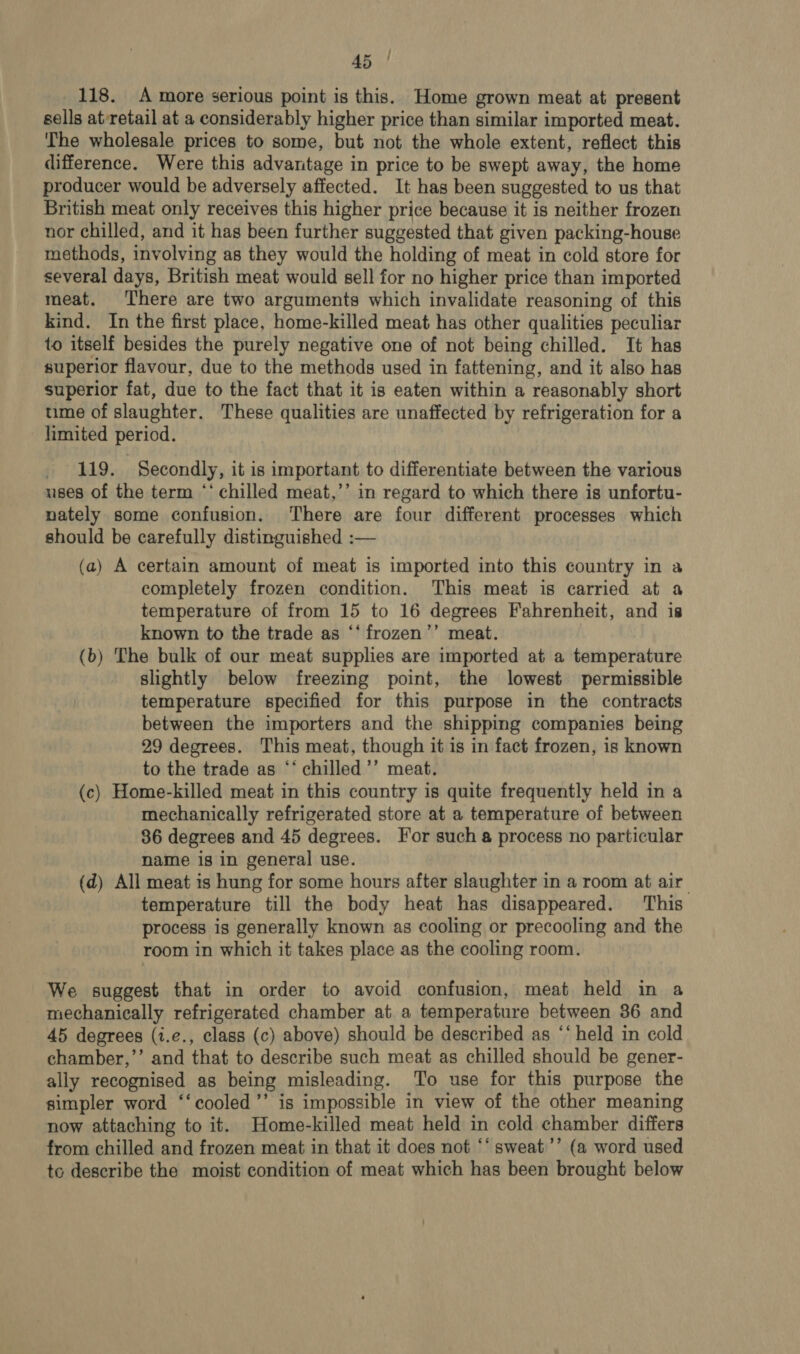 118. A more serious point is this. Home grown meat at present sells at-retail at a considerably higher price than similar imported meat. The wholesale prices to some, but not the whole extent, reflect this difference. Were this advantage in price to be swept away, the home producer would be adversely affected. It has been suggested to us that British meat only receives this higher price because it is neither frozen nor chilled, and it has been further suggested that given packing-house methods, involving as they would the holding of meat in cold store for several days, British meat would sell for no higher price than imported meat. There are two arguments which invalidate reasoning of this kind. In the first place, home-killed meat has other qualities peculiar to itself besides the purely negative one of not being chilled. It has superior flavour, due to the methods used in fattening, and it also has superior fat, due to the fact that it is eaten within a reasonably short time of slaughter. These qualities are unaffected by refrigeration for a limited period. 119. Secondly, it is important to differentiate between the various uses of the term “‘ chilled meat,’’ in regard to which there is unfortu- nately some confusion. There are four different processes which should be carefully distinguished :— (a) A certain amount of meat is imported into this country in a completely frozen condition. This meat is carried at a temperature of from 15 to 16 degrees Fahrenheit, and is known to the trade as ‘‘ frozen’’ meat. (b) The bulk of our meat supplies are imported at a temperature slightly below freezing point, the lowest permissible temperature specified for this purpose in the contracts between the importers and the shipping companies being 29 degrees. This meat, though it is in fact frozen, is known to the trade as ‘‘ chilled’’ meat. (c) Home-killed meat in this country is quite frequently held in a mechanically refrigerated store at a temperature of between 86 degrees and 45 degrees. For such 8 process no particular name is in general use. (d) All meat is hung for some hours after slaughter in a room at air temperature till the body heat has disappeared. This process is generally known as cooling or precooling and the room in which it takes place as the cooling room. We suggest that in order to avoid confusion, meat held in a mechanically refrigerated chamber at a temperature between 36 and 45 degrees (1.e., class (c) above) should be described as ‘‘ held in cold chamber,’’ and that to describe such meat as chilled should be gener- ally recognised as being misleading. To use for this purpose the simpler word ‘‘cooled’’ is impossible in view of the other meaning now attaching to it. Home-killed meat held in cold chamber differs from chilled and frozen meat in that it does not ‘‘ sweat’’ (a word used to describe the moist condition of meat which has been brought below