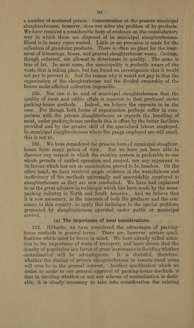 a number of scattered points. Concentration at the present municipal slaughterhouses, however, does not solve the problem of by-products. We have received a considerable body of evidence on the unsatisfactory way in which these are disposed of in municipal slaughterhouses. Blood is in many cases wasted. Little or no provision is made for the collection of glandular products. There is often no plant for the treat- ment of trimmings, bones, and general slaughterhouse waste. Casings, though collected, are allowed to deteriorate in quality. The same is true of fat. In most cases, the municipality is perfectly aware of the waste that is taking place, but has found on investigation that it would not pay to prevent it. And the reason why it would not pay is that the organisation of the slaughterhouse and the divided ownership of the beasts make efficient collection impossible. 130. Nor can it be said of municipal slaughterhouses that the quality of meat and edible offals is superior to that produced under packing-house methods. Indeed, we believe the opposite to be the case. For though both forms of organisation perhaps suffer in com- parison with the private slaughterhouse as regards the handling of meat, under packing-house methods this is offset by the better facilities provided and by the greater skill of the specialised labour employed. Tn municipal slaughterhouses where the gangs employed are still small, this 1s not so. 131. We have considered the present form of municipal slaughter- house from many points of view. But we have not been able to discover any respect in which the existing system is preferable to one which permits of unified operation and control, nor any argument in its favour which has not on examination proved to be baseless. On the other hand, we have received ample evidence of the wastefulness and inefficiency of the methods universally and unavoidably employed in slaughterhouses as they are now conducted. We have had explained to us the great advance in technique which has been made by the meat- packing industry in North and South America. And we believe that it is now necessary, in the interests of both fhe producer and the con- sumer in this country, to apply this technique to the special problems presented by slaughterhouses operated under public or municipal control, (c) The importance of local considerations. 132. Hitherto, we have considered the advantages of packing- house methods in general terms. There are, however, certain quali- fications which must be borne in mind. We have already ealled atten- tion to the importance of costs of transport, and have shown that the density of population is a factor of great importance in deciding whether centralisation will be advantageous. It is doubtful, therefore, whether the closing of private slaughterhouses in remote rural areas will ever be in the general interest. Another qualification which we desire to make to our general approval of packing-house methods is that in deciding whether or not any scheme of centralisation is desir- able, it is clearly necessary to take into consideration the existing