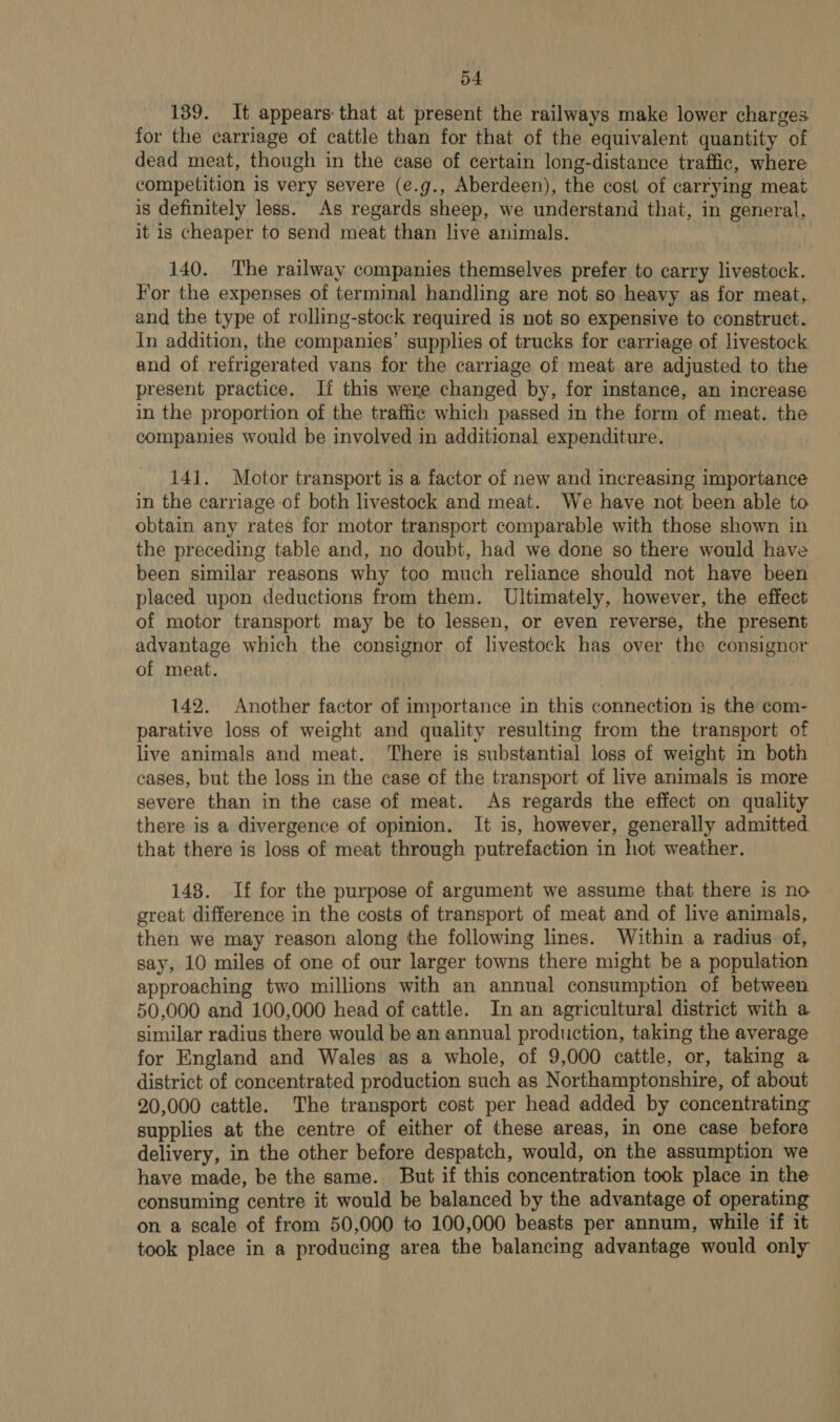 139. It appears that at present the railways make lower charges for the carriage of cattle than for that of the equivalent quantity of dead meat, though in the case of certain long-distance traffic, where competition is very severe (e.g., Aberdeen), the cost of carrying meat is definitely less. As regards sheep, we understand that, in general, it is cheaper to send meat than live animals. | 140. The railway companies themselves prefer to carry livestock. For the expenses of terminal handling are not so heavy as for meat, and the type of rolling-stock required is not so expensive to construct. In addition, the companies’ supplies of trucks for carriage of livestock and of refrigerated vans for the carriage of meat are adjusted to the present practice. If this were changed by, for instance, an increase in the proportion of the traffic which passed in the form of meat. the companies would be involved in additional expenditure. 141. Motor transport is a factor of new and increasing importance in the carriage of both livestock and meat. We have not been able to obtain any rates for motor transport comparable with those shown in the preceding table and, no doubt, had we done so there would have been similar reasons why tco much reliance should not have been placed upon deductions from them. Ultimately, however, the effect of motor transport may be to lessen, or even reverse, the present advantage which the consignor of livestock has over the consignor of meat. : 142. Another factor of importance in this connection ig the com- parative loss of weight and quality resulting from the transport of live animals and meat. There is substantial loss of weight in both cases, but the loss in the case of the transport of live animals is more severe than in the case of meat. As regards the effect on quality there is a divergence of opinion. It is, however, generally admitted that there is loss of meat through putrefaction in hot weather. 148. If for the purpose of argument we assume that there is no great difference in the costs of transport of meat and of live animals, then we may reason along the following lines. Within a radius of, say, 10 miles of one of our larger towns there might be a population approaching two millions with an annual consumption of between 50,000 and 100,000 head of cattle. In an agricultural district with a similar radius there would be an annual production, taking the average for England and Wales as a whole, of 9,000 cattle, or, taking a district of concentrated production such as Northamptonshire, of about 20,000 cattle. The transport cost per head added by concentrating supplies at the centre of either of these areas, in one case before delivery, in the other before despatch, would, on the assumption we have made, be the same. But if this concentration took place in the consuming centre it would be balanced by the advantage of operating on a scale of from 50,000 to 100,000 beasts per annum, while if it took place in a producing area the balancing advantage would only