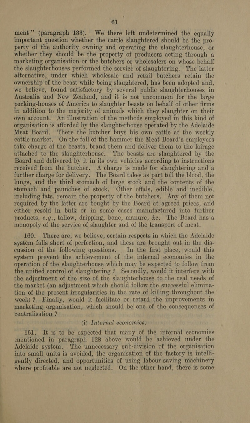 ee ee a tial / ment ’’ (paragraph 133). We there left undetermined the equally important question whether the cattle slaughtered should be the pro- perty of the authority owning and operating the slaughterhouse, or whether they should be the property of producers acting through a marketing organisation or the butchers or wholesalers on whose behalf the slaughterhouses performed the service of slaughtering. The latter alternative, under which wholesale and retail butchers retain the ownership of the beast while being slaughtered, has been adopted and, we believe, found satisfactory by several public slaughterhouses in Australia and New Zealand, and it is not uncommon for the large packing-houses of America to slaughter beasts on behalf of other firms in addition to the majority of animals which they slaughter on their own account. An illustration of the methods employed in this kind of organisation is afforded by the slaughterhouse operated by the Adelaide Meat Board. There the butcher buys his own cattle at the weekly cattle market. On the fall of the hammer the Meat Board’s employees take charge of the beasts, brand them and deliver them to the lairage attached to the slaughterhouse. The beasts are slaughtered by the Board and delivered by it in its own vehicles according to instructions received from the butcher. A charge is made for slaughtering and a further charge for delivery. The Board takes as part toll the blood, the lungs, and the third stomach of large stock and the contents of the stomach and paunches of stock. Other offals, edible and inedible, including fats, remain the property of the butchers. Any of them not required by the latter are bought by the Board at agreed prices, and either resold in bulk or in some cases manufactured into further products, e.g., tallow, dripping, bone, manure, &amp;c. The Board has a 160. There are, we believe, certain respects in which the Adelaide system falls short of perfection, and these are brought out in the dis- cussion of the following questions. In the first place, would this system prevent the achievement of the internal economies in the eperation of the slaughterhouse which may be expected to follow from the unified control of slaughtering ? Secondly, would it interfere with the adjustment of the size of the slaughterhouse to the real needs of the market (an adjustment which should follow the successful elimina- tion of the present irregularities in the rate of killing throughout the week) ? Finally, would it facilitate or retard the improvements in marketing organisation, which should be one of the consequences of centralisation ? (i) Internal economes. 161. It 1s to be expected that many of the internal economies mentioned in paragraph 128 above would be achieved under the Adelaide system. The unnecessary sub-division of the organisation into small units is avoided, the organisation of the factory is intelli- gently directed, and opportunities of using labour-saving machinery where profitable are not neglected. On the other hand, there is some