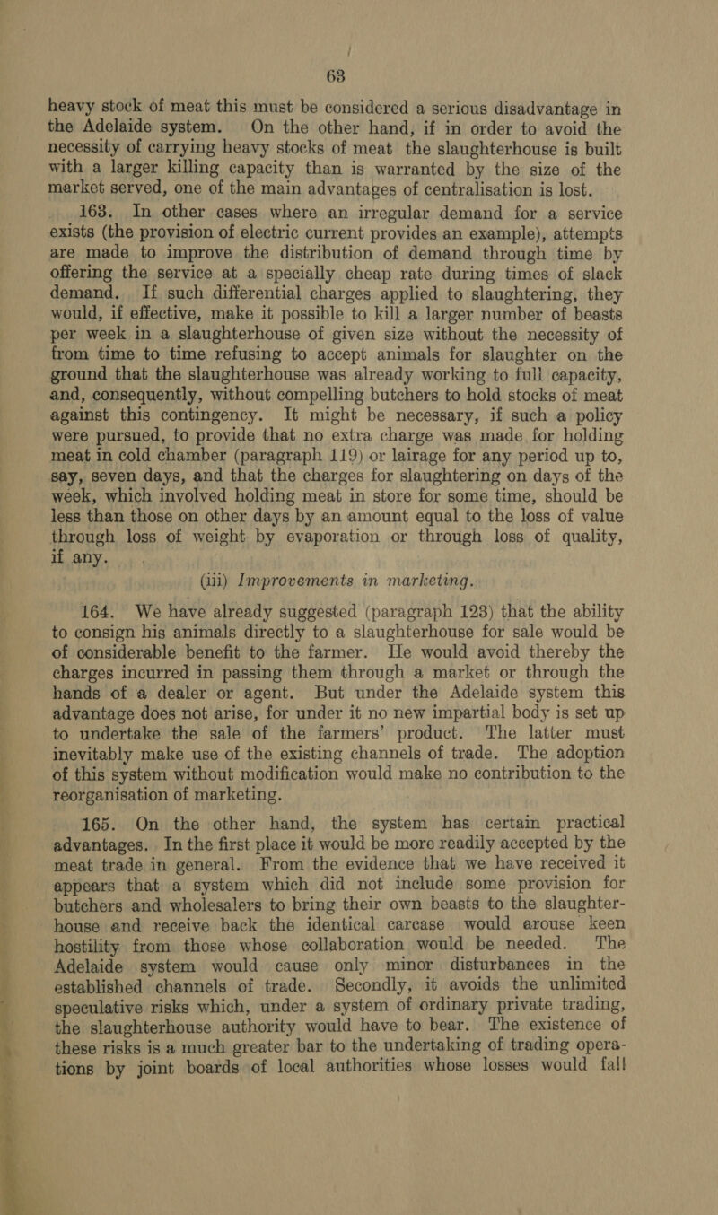 — — a / 63 heavy stock of meat this must be considered a serious disadvantage in the Adelaide system. On the other hand, if in order to avoid the necessity of carrying heavy stocks of meat the slaughterhouse is built with a larger killing capacity than is warranted by the size of the market served, one of the main advantages of centralisation is lost. 163. In other cases where an irregular demand for a service exists (the provision of electric current provides an example), attempts are made to improve the distribution of demand through time by offering the service at a specially cheap rate during times of slack demand. If such differential charges applied to slaughtering, they would, if effective, make it possible to kill a larger number of beasts per week in a slaughterhouse of given size without the necessity of from time to time refusing to accept animals for slaughter on the ground that the slaughterhouse was already working to full capacity, and, consequently, without compelling butchers to hold stocks of meat against this contingency. It might be necessary, if such a policy were pursued, to provide that no extra charge was made for holding meat in cold chamber (paragraph 119) or lairage for any period up to, week, which involved holding meat in store for some time, should be less than those on other days by an amount equal to the loss of value through loss of weight by evaporation or through loss of quality, if any. (iii) Improvements in marketing. 164. We have already suggested (paragraph 128) that the ability to consign hig animals directly to a slaughterhouse for sale would be of considerable benefit to the farmer. He would avoid thereby the charges incurred in passing them through a market or through the hands of a dealer or agent. But under the Adelaide system this advantage does not arise, for under it no new impartial body is set up to undertake the sale of the farmers’ product. The latter must inevitably make use of the existing channels of trade. The adoption of this system without modification would make no contribution to the reorganisation of marketing. 165. On the other hand, the system has certain practical advantages. In the first place it would be more readily accepted by the meat trade in general. From the evidence that we have received it appears that a system which did not include some provision for butchers and wholesalers to bring their own beasts to the slaughter- house and receive back the identical carcase would arouse keen hostility from those whose collaboration would be needed. The Adelaide system would cause only minor disturbances in the established channels of trade. Secondly, it avoids the unlimited speculative risks which, under a system of ordinary private trading, the slaughterhouse authority would have to bear. The existence of these risks is a much greater bar to the undertaking of trading opera- tions by joint boards of local authorities whose losses would fall