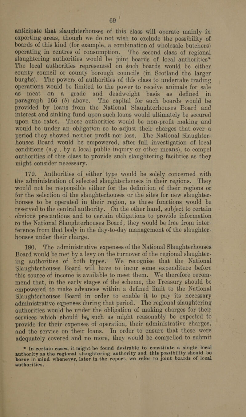 Poste anticipate that slaughterhouses of this class will operate mainly in exporting areas, though we do not wish to exclude the possibility of boards of this kind (for example, a combination of wholesale butchers) operating in centres of consumption. The second class of regional slaughtering authorities would be joint boards of local authorities* The local authorities represented on such boards would be either county council or county borough councils (in Scotland the larger burghs). The powers of authorities of this class to undertake trading operations would be limited to the power to receive animals for sale as meat on a grade and deadweight basis as defined in paragraph 166 (b) above. The capital for such boards would be provided by loans from the National Slaughterhouses Board and interest and sinking fund upon such loans would ultimately be secured upon the rates. These authorities would be non-profit making and would be under an obligation so to adjust their charges that over a period they showed neither profit nor loss. The National Slaughter- houses Board would be empowered, after full investigation of local conditions (e.g., by a local public inquiry or other means), to compel authorities of this class to provide such slaughtering facilities as they might consider necessary. 179. Authorities of either type would be solely concerned with the administration of selected slaughterhouses in their regions. They would not be responsible either for the definition of their regions or for the selection of the slaughterhouses or the sites for new slaughter- houses to be operated in their region, as these functions would be ference from that body in the day-to-day management of the slaughter- houses under their charge. 180. The administrative expenses of the National Slaughterhouses Board would be met by a levy on the turnover of the regional slaughter- ing authorities of both types. We recognise that the National Slaughterhouses Board will have to incur some expenditure before this source of income is available to meet them. We therefore recom- mend that, in the early stages of the scheme, the Treasury should be empowered to make advances within a defined limit to the National Slaughterhouses Board in order to enable it to pay its necessary - administrative expenses during that period. The regional slaughtering authorities would be under the obligation of making charges for their — services which should be, such as might reasonably be expected to provide for their expenses of operation, their administrative charges, and the service on their loans. In order to ensure that these were adequately covered and no more, they would be compelied to submit * In certain cases, it might be found desirable to constitute a single loeal authority as the regional slaughtering authority and this possibility should be borne in mind whenever, later in the report, we refer to joint boards of local authorities.