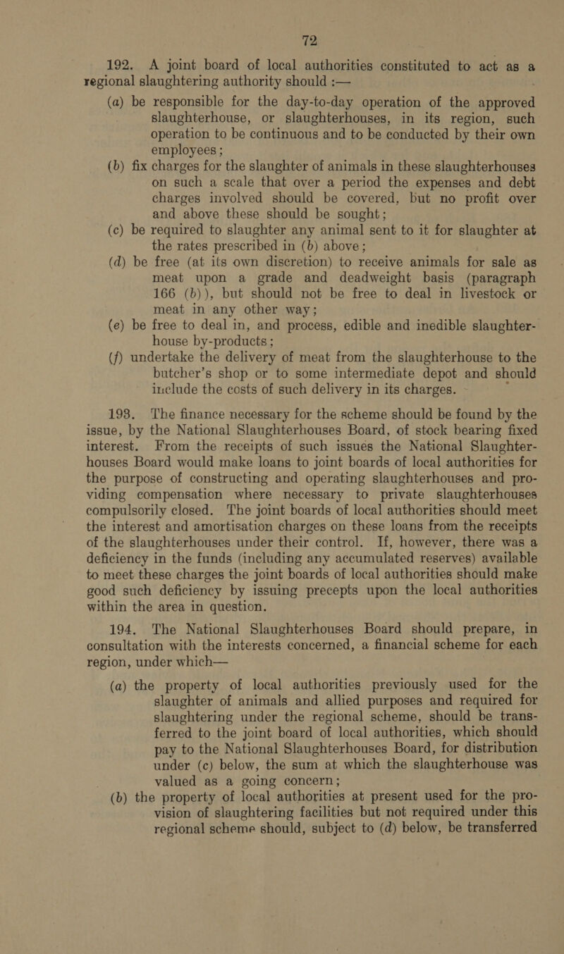 192. A joint board of local authorities constituted to act as a regional slaughtering authority should :— (a) be responsible for the day-to-day operation of the saivored slaughterhouse, or slaughterhouses, in its region, such operation to be continuous and to be conducted by their own employees ; (b) fix charges for the slaughter of animals in these slaughterhouses on such a scale that over a period the expenses and debt charges involved should be covered, but no profit over and above these should be sought; (c) be required to slaughter any animal sent to it for slaughter at the rates prescribed in (b) above; (d) be free (at its own discretion) to receive animals for sale as meat upon a grade and deadweight basis (paragraph 166 (b)), but should not be free to deal in livestock or meat in any other way; (e) be free to deal in, and process, edible and inedible slaughter- house by-products ; (f) undertake the delivery of meat from the slaughterhouse to the butcher’s shop or to some intermediate depot and should include the costs of such delivery in its charges. - 198. ‘The finance necessary for the scheme should be found by the issue, by the National Slaughterhouses Board, of stock bearing fixed interest. From the receipts of such issues the National Slaughter- houses Board would make loans to joint boards of local authorities for the purpose of constructing and operating slaughterhouses and pro- viding compensation where necessary to private slaughterhouses compulsorily closed. The joint boards of local authorities should meet the interest and amortisation charges on these loans from the receipts of the slaughterhouses under their control. If, however, there was a deficiency in the funds (including any accumulated reserves) available to meet these charges the joint boards of local authorities should make good such deficiency by issuing precepts upon the local authorities within the area in question. 194. The National Slaughterhouses Board should prepare, in consultation with the interests concerned, a financial scheme for each region, under which— (a) the property of local authorities previously used for the slaughter of animals and allied purposes and required for slaughtering under the regional scheme, should be trans- ferred to the joint board of local authorities, which should pay to the National Slaughterhouses Board, for distribution under (c) below, the sum at which the slaughterhouse was valued as a going concern; (b) the property of local authorities at present used for the pro- vision of slaughtering facilities but not required under this regional scheme should, subject to (d) below, be transferred