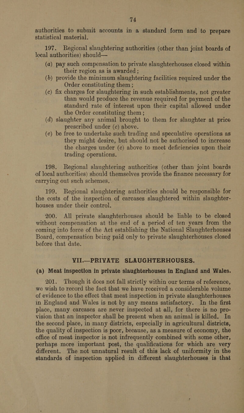 authorities to submit accounts in a standard form and to prepare statistical material. 197. Regional slaughtering authorities (other than joint boards of local authorities) should— (a) pay such compensation to private slaughterhouses closed within their region as 1s awarded ; (b) provide the minimum slaughtering facilities required under the Order constituting them ; (c) fix charges for slaughtering in such establishments, not greater than would produce the revenue required for payment of the standard rate of interest upon their capital allowed under the Order constituting them ; (d) slaughter any animal brought to them for slaughter at price prescribed under (c) above. (e) be free to undertake such trading and speculative operations as they might desire, but should not be authorised to increase the charges under (c) above to meet deficiencies upon their trading operations. 198. Regional slaughtering authorities (other than joint boards of local authorities) should themselves provide the finance necessary for carrying out such schemes. . 199. Regional slaughtering authorities should be responsible for the costs of the inspection of carcases slaughtered within slaughter- houses under their control. 200. All private slaughterhouses should be liable to be closed without compensation at the end of a period of ten years from the coming into force of the Act establishing the National Slaughterhouses Board, compensation being paid only to private slaughterhouses closed before that date. VII.— PRIVATE SLAUGHTERHOUSES. (a) Meat inspection in private slaughterhouses in England and Wales. 201. Though it does not fall strictly within our terms of reference, we wish to record the fact that we have received a considerable volume of evidence to the effect that meat inspection in private slaughterhouses in England and Wales is not by any means satisfactory. In the first place, many carcases are never inspected at all, for there is no pro- vision that an inspector shall be present when an animal is killed. In the second place, in many districts, especially in agricultural districts, the quality of inspection is poor, because, as a measure of economy, the office of meat inspector is not infrequently combined with some other, perhaps more important post, the qualifications for which are very different. The not unnatural result of this lack of uniformity in the standards of inspection applied in different slaughterhouses is that