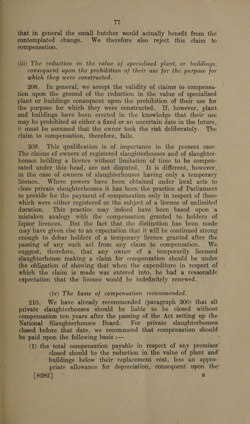 ee re ee a a ee ae  / 17 that in general the small butcher would actually benefit from the contemplated change. We therefore also reject this claim to consequent upon the prohibition of their use for the purpose for which they were constructed. 208. In general, we accept the validity of claims to compensa- tion upon the ground of the reduction in the value of specialised plant or buildings consequent upon the prohibition of their use for the purpose for which they were constructed. If, however, plant and buildings have been erected in the knowledge that their use may be prohibited at either a fixed or an uncertain date in the future, it must be assumed that the owner took the risk deliberately. The claim to compensation, therefore, fails. 209. This qualification is of importance in the present case. The claims of owners of registered slaughterhouses and of slaughter- houses holding a licence without limitation of time to be compen- sated under this head, are not disputed. It is different, however, in the case of owners of slaughterhouses having only a temporary licence. Where powers have been obtained under local acts to close private slaughterhouses it has been the practice of Parliament to provide for the payment of compensation only in respect of those which were either registered or the subject of a licence of unlimited duration. This practice may indeed have been based upon ‘a mistaken analogy with the compensation granted to holders of liquor licences. But the fact that the distinction has been made may have given rise to an expectation that it will be continued strong enough to debar holders of a temporary licence granted after the passing of any such act from any claim to compensation. We suggest, therefore, that any owner of a temporarily licensed slaughterhouse making a claim for compensation should be under the obligation of showing that when the expenditure in respect of which the claim is made was entered into, he had a reasonable expectation that the licence would be indefinitely renewed. (iv) The basis of compensation recommended. 210. We have already recommended (paragraph 200) that all private slaughterhouses should be liable to be closed without compensation ten years after the passing of the Act setting up the National Slaughterhouses Board. For private slaughterhouses closed before that date, we recommend that compensation should be paid upon the following basis :— ages (1) the total compensation payable in respect of any premises’ closed should be the reduction in the value of plant and’ buildings below their replacement cost, less an appro- priate allowance for depreciation, consequent upon the’ (s282] B