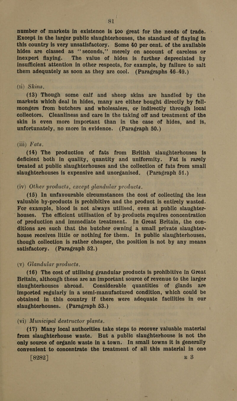 SL number of markets in existence is too great for the needs of trade. Except in the larger public slaughterhouses, the standard of flaying in this country is very unsatisfactory. Some 40 per cent. of the available hides are classed as ‘‘seconds,’’ merely on account of careless or inexpert flaying. The value of hides is further depreciated by insufficient attention in other respects, for example, by failure to salt them adequately as soon as they are cool. (Paragraphs 46-49.) (i) Skins. (18) Though some calf and sheep skins are handled by the markets which deal in hides, many are either bought directly by fell- mongers from butchers and wholesalers, or indirectly through local collectors. Cleanliness and care in the taking off and treatment of the skin is even more important than in the case of hides, and is, unfortunately, no more in evidence. (Paragraph 50.) Gil) Fats. (14) The production of fats from British slaughterhouses {fs deficient both in quality, quantity and uniformity. Fat is rarely treated at public slaughterhouses and the collection of fats from small slaughterhouses is expensive and unorganised. (Paragraph 51.) (iv) Other products, except glandular products. (15) In unfavourable circumstances the cost of collecting the less valuable by-products is prohibitive and the product is entirely wasted. For example, blood is not always utilised, even at public slaughter- ‘houses. The efficient utilisation of by-products requires concentration of production and immediate treatment. In Great Britain, the con- ditions are such that the butcher owning a small private slaughter: house receives little or nothing for them. In public slaughterhouses, though collection is rather cheaper, the position is not by any means satisfactory. (Paragraph 52.) (v) Glandular products. (16) The cost of utilising grandular products is prohibitive in Great Britain, although these are an important source of revenue to the larger slaughterhouses abroad. Considerable quantities of glands are imported regularly in a semi-manufactured condition, which could be obtained in this country if there were adequate facilities in our slaughterhouses. (Paragraph 53.) (vi) Municipal destructor plants. (17) Many local authorities take steps to recover valuable material from slaughterhouse waste. But a public slaughterhouse is not the only source of organic waste in a town. In small towns it is generally convenient to concentrate the treatment of all this material in one