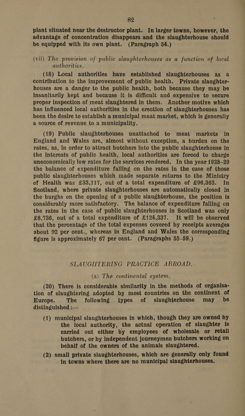 plant situated near the destructor plant. In larger towns, however, the advantage of concentration disappears and the slaughterhouse should be equipped with its own plant. (Paragraph 54.) (vil) The provision of public slaughterhouses as a function of local authorities. (18) Local authorities have established slaughterhouses as a contribution to the improvement of public health. Private slaughter- houses are a danger to the public health, both because they may be insanitarily kept and because it is difficult and expensive to secure proper inspection of meat slaughtered in them. Another motive which has influenced local authorities in the erection of slaughterhouses has been the desire to establish a municipal meat market, which is generally a source of revenue to a municipality. (19) Public slaughterhouses unattached to meat markets in England and Wales are, almost without exception, a burden on the rates, as, in order to attract butchers into the public slaughterhouse in the interests of public health, local authorities are forced to charge uneconomically low rates for the services rendered. In the year 1928-29 the balance of expenditure falling on the rates in the case of those public slaughterhouses which made separate returns to the Ministry of Health was £33,117, out of a total expenditure of £96,363. In Scotland, where private slaughterhouses are automatically closed in the burghs on the opening of a public slaughterhouse, the position is considerably more satisfactory. The balance of expenditure falling on the rates in the case of public slaughterhouses in Scotland was only £8,736, out of a total expenditure of £124,337. It will be observed that the percentage of the total expenses covered by receipts averages about 92 per cent., whereas in England and Wales the corresponding figure is approximately 67 per cent. (Paragraphs 55-59.) SLAUGHTERING PRACTICE ABROAD. - (a) The continental system. (20) There is considerable similarity in the methods of organisa- tion of slaughtering adopted by most countries on the continent of Europe. The following types of slaughterhouse may be distinguished :— (1) municipal slaughterhouses in which, though they are owned by the local authority, the actual operation of slaughter is carried out either by employees of wholesale or retail butchers, or by independent journeymen butchers working on behalf of the owners of the animals slaughtered. (2) small private slaughterhouses, which are generally only found in towns where there are no municipal slaughterhouses,