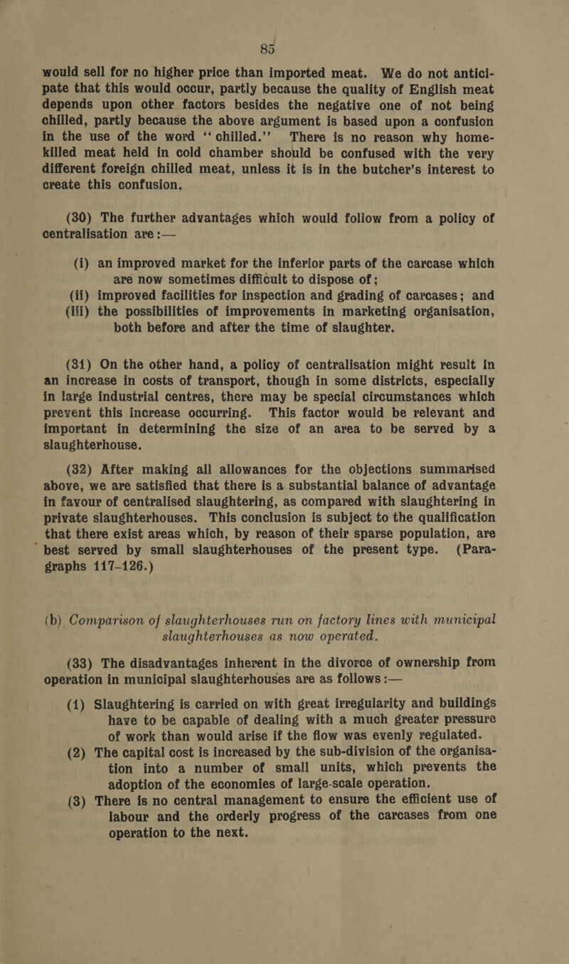 would sell for no higher price than imported meat. We do not antici- pate that this would occur, partly because the quality of English meat depends upon other factors besides the negative one of not being chilled, partly because the above argument is based upon a confusion in the use of the word ‘‘chilled.’’ There is no reason why home- killed meat held in cold chamber should be confused with the very different foreign chilled meat, unless it is in the butcher’s interest to create this confusion. (30) The further advantages which would follow from a policy of centralisation are :— (i) an improved market for the inferior parts of the carcase which are now sometimes difficult to dispose of ; (ii) improved facilities for inspection and grading of carcases; and (iii) the possibilities of improvements in marketing organisation, both before and after the time of slaughter. (81) On the other hand, a policy of centralisation might result In an increase in costs of transport, though in some districts, especially in large industrial centres, there may be special circumstances which prevent this increase occurring. This factor would be relevant and important in determining the size of an area to be served by a slaughterhouse. (32) After making all allowances for the objections summarised above, we are satisfied that there is a substantial balance of advantage in favour of centralised slaughtering, as compared with slaughtering in private slaughterhouses. This conclusion is subject to the qualification that there exist areas which, by reason of their sparse population, are ~ best served by small slaughterhouses of the present type. (Para- graphs 117-126.) (b) Comparison of slaughterhouses run on factory lines with municipal slaughterhouses as now operated. (33) The disadvantages inherent in the divorce of ownership from operation in municipal slaughterhouses are as follows :— (1) Slaughtering is carried on with great irregularity and buildings have to be capable of dealing with a much greater pressure of work than would arise if the flow was evenly regulated. (2) The capital cost is increased by the sub-division of the organisa- tion into a number of small units, which prevents the adoption of the economies of large-scale operation. (3) There is no central management to ensure the efficient use of labour and the orderly progress of the carcases from one operation to the next.