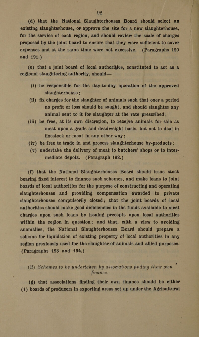 (d) that the National Slaughterhouses Board should select an existing slaughterhouse, or approve the site for a new slaughterhouse, for the service of each region, and should review the scale of charges proposed by the joint board to ensure that they were sufficient to cover expenses and at the same time were not excessive. (Paragraphs 190 and 191.) (e) that a joint board of local authorities, constituted to act as a regional slaughtering authority, should— (i) be responsible for the day-to-day operation of the approved slaughterhouse ; (ii) fix charges for the slaughter of animals such that over a psriod no profit or loss should be sought, and should slaughter any animal sent to it for slaughter at the rate prescribed ; (iii) be free, at its own discretion, to receive animals for sale as meat upon a grade and deadweight basis, but not to deal in livestock or meat in any other way; (iv) be free to trade in and process slaughterhouse by-products ; (vy) undertake the delivery of meat to butchers’ shops or to inter- mediate depots. (Paragraph 192.) (f) that the National Slaughterhouses Board should issue stock bearing fixed interest to finance such schemes, and make loans to joint boards of local authorities for the purpose of constructing and operating slaughterhouses and providing compensation awarded to privates slaughterhouses compulsorily closed; that the joint boards of local authorities should make good deficiencies in the funds available to meet charges upon such loans by issuing precepts upon local authorities within the region in question; and that, with a view to avoiding anomalies, the National Slaughterhouses Board should prepare a scheme for liquidation of existing property of local authorities in any region previously used for the slaughter of animals and allied purposes. (Paragraphs 193 and 194.) . 3 (B) Schemes to be undertaken by associations finding their own finance. (g) that associations finding their own finance should be either (1) boards of producers in exporting areas set up under the Agricultural