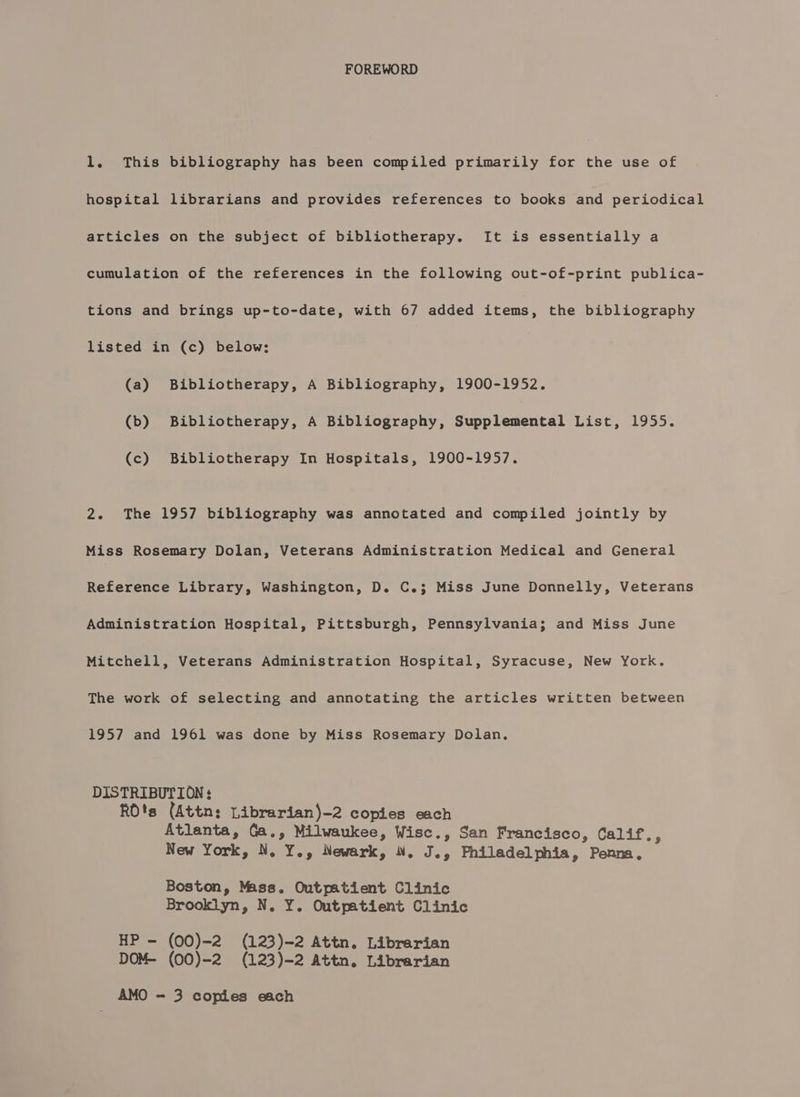 FOREWORD 1. This bibliography has been compiled primarily for the use of hospital librarians and provides references to books and periodical articles on the subject of bibliotherapy. It is essentially a cumulation of the references in the following out-of-print publica- tions and brings up-to-date, with 67 added items, the bibliography listed in (c) below: (a) Bibliotherapy, A Bibliography, 1900-1952. (b) Bibliotherapy, A Bibliography, Supplemental List, 1955. (c) Bibliotherapy In Hospitals, 1900-1957. 2. The 1957 bibliography was annotated and compiled jointly by Miss Rosemary Dolan, Veterans Administration Medical and General Reference Library, Washington, D. C.3; Miss June Donnelly, Veterans Administration Hospital, Pittsburgh, Pennsylvania; and Miss June Mitchell, Veterans Administration Hospital, Syracuse, New York. The work of selecting and annotating the articles written between 1957 and 1961 was done by Miss Rosemary Dolan. DISTRIBUTION : RO's (Attn: Librarian)-2 copies each Atlanta, Ga., Milwaukee, Wisc., San Francisco, Calif., New York, N. Y., Newark, . J., Philadelphia, Penna, Boston, Mass. Outpatient Clinic Brooklyn, N. Y. Outpatient Clinic HP - (00)-2 (123)-2 Attn. Librarian DOM- (00)-2 (123)-2 Attn. Librarian AMO - 3 copies each