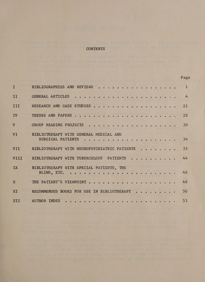 VIII XII CONTENTS BIBLIOGRAPHIES AND REVIEWS ... « « «© « « « GENERAL ARTICLES» . 2 (s « ss «0 « «© «0 © » RESEARCH AND CASE STUDIES . . 2. « « «© « «© « « THESES AND PAPERS . . « « « « « © «© © «© © © e GROUP READING PROJECTS . . 2. «© «© © «© «© © @ BIBLIOTHERAPY WITH GENERAL MEDICAL AND SURGICAL PATIENTS ... 2 2 « «© © © «© © @ BIBLIOTHERAPY WITH NEUROPSYCHIATRIC PATIENTS BIBLIOTHERAPY WITH TUBERCULOUS PATIENTS .. BIBLIOTHERAPY WITH SPECIAL PATIENTS, THE BLIND &gt; ETC e e ® e e eo e ° e e e e e @ e e SHU ePALEEN TE OGVLEWPOENT )¢2 61s fee ay)elis e's « RECOMMENDED BOOKS FOR USE IN BIBLIOTHERAPY . AU THO R INDEX o e @ e e s e e ° e e e e @ e e Page 50 ao