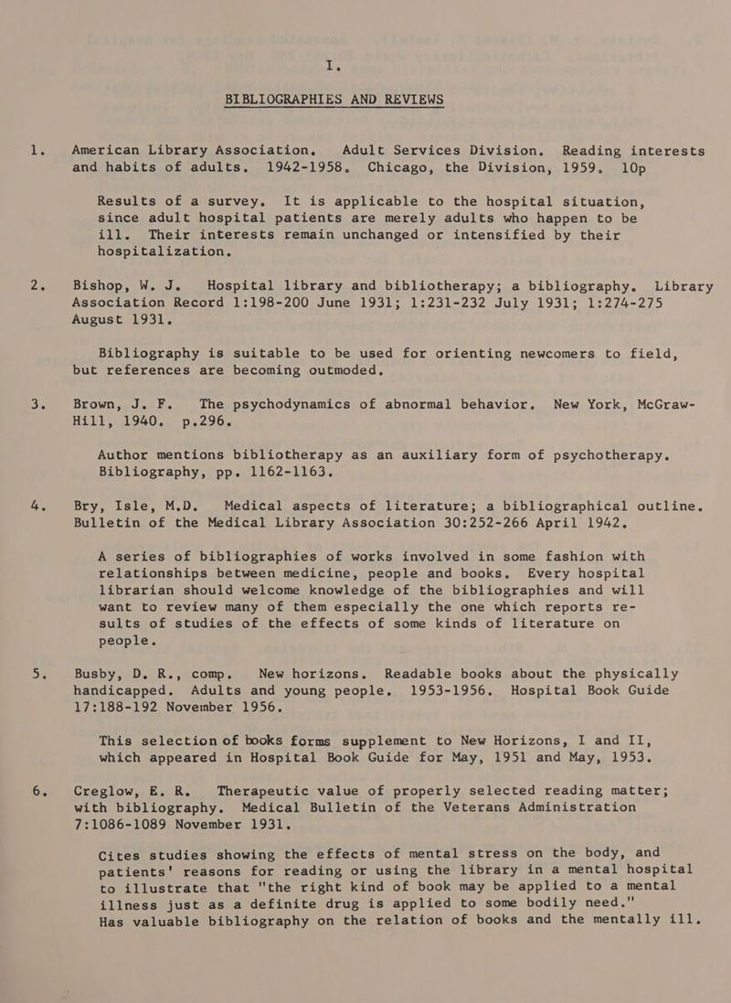 iL. BIBLIOGRAPHIES AND REVIEWS American Library Association, Adult Services Division. Reading interests and habits of adults. 1942-1958. Chicago, the Division, 1959, 10p Results of a survey. It is applicable to the hospital situation, since adult hospital patients are merely adults who happen to be ill. Their interests remain unchanged or intensified by their hospitalization, Bishop, W. J. Hospital library and bibliotherapy; a bibliography. Library Association Record 1:198-200 June 1931; 1:231-232 July 1931; 1:274-275 August 1931. Bibliography is suitable to be used for orienting newcomers to field, but references are becoming outmoded, Brown, J. F. The psychodynamics of abnormal behavior, New York, McGraw- Hill, 1940. p.296. Author mentions bibliotherapy as an auxiliary form of psychotherapy. Bibliography, pp. 1162-1163. Bry. tale, M.D. Medical aspects of literature; a bibliographical outline, Bulletin of the Medical Library Association 30:252-266 April 1942. A series of bibliographies of works involved in some fashion with relationships between medicine, people and books, Every hospital librarian should welcome knowledge of the bibliographies and will want to review many of them especially the one which reports re- sults of studies of the effects of some kinds of literature on people. Busby, D. R., comp. New horizons. Readable books about the physically handicapped, Adults and young people. 1953-1956. Hospital Book Guide 17:188-192 November 1956. This selection of books forms supplement to New Horizons, I and II, which appeared in Hospital Book Guide for May, 1951 and May, 1953. Creglow, E. R. Therapeutic value of properly selected reading matter; with bibliography. Medical Bulletin of the Veterans Administration 7:1086-1089 November 1931. Cites studies showing the effects of mental stress on the body, and patients' reasons for reading or using the library in a mental hospital to illustrate that the right kind of book may be applied to a mental illness just as a definite drug is applied to some bodily need. Has valuable bibliography on the relation of books and the mentally ill.