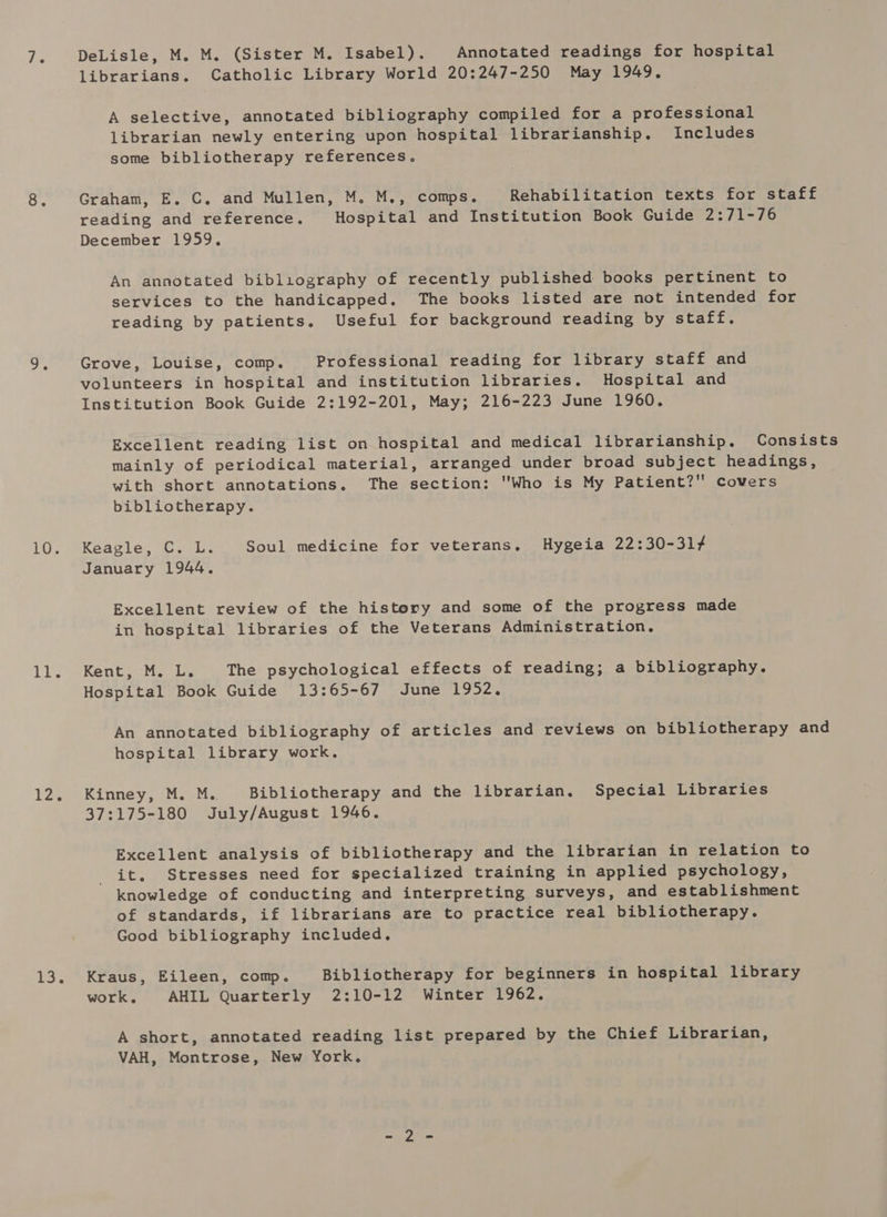 10. dikes 12, ao DeLisle, M. M. (Sister M. Isabel). Annotated readings for hospital librarians. Catholic Library World 20:247-250 May 1949, A selective, annotated bibliography compiled for a professional librarian newly entering upon hospital librarianship. Includes some bibliotherapy references. Graham, E. C, and Mullen, M. M., comps. Rehabilitation texts for staff reading and reference. Hospital and Institution Book Guide 2:71-76 December 1959, An annotated bibliography of recently published books pertinent to services to the handicapped. The books listed are not intended for reading by patients. Useful for background reading by staff. Grove, Louise, comp. Professional reading for library staff and volunteers in hospital and institution libraries. Hospital and Institution Book Guide 2:192-201, May; 216-223 June 1960. Excellent reading list on hospital and medical librarianship. Consists mainly of periodical material, arranged under broad subject headings, with short annotations. The section: Who is My Patient? covers bibliotherapy. Keagle, C. L. Soul medicine for veterans. Hygeia 22:30-31¢ January 1944. Excellent review of the history and some of the progress made in hospital libraries of the Veterans Administration. Kent, M. L. The psychological effects of reading; a bibliography. Hospital Book Guide 13:65-67 June 1952. An annotated bibliography of articles and reviews on bibliotherapy and hospital library work. Kinney, M. M.. Bibliotherapy and the librarian. Special Libraries 37:175-180 July/August 1946. Excellent analysis of bibliotherapy and the librarian in relation to it. Stresses need for specialized training in applied psychology, knowledge of conducting and interpreting surveys, and establishment of standards, if librarians are to practice real bibliotherapy. Good bibliography included, Kraus, Eileen, comp. Bibliotherapy for beginners in hospital library work, AHIL Quarterly 2:10-12 Winter 1962. A short, annotated reading list prepared by the Chief Librarian, VAH, Montrose, New York.