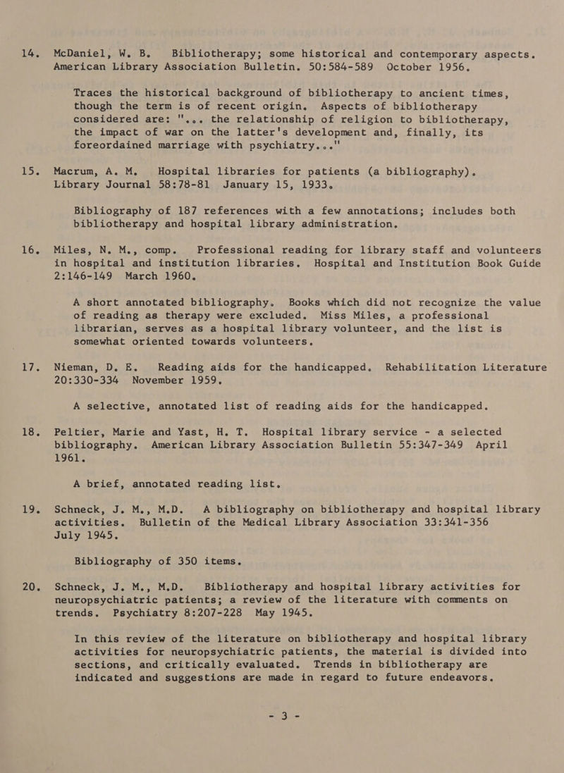 14, L5. 16. PL. 18. 19, 20. McDaniel, W. B. Bibliotherapy; some historical and contemporary aspects. American Library Association Bulletin. 50:584-589 October 1956. Traces the historical background of bibliotherapy to ancient times, though the term is of recent origin. Aspects of bibliotherapy considered are: ''... the relationship of religion to bibliotherapy, the impact of war on the latter's development and, finally, its foreordained marriage with psychiatry... Macrum, A. M. Hospital libraries for patients (a bibliography). Library Journal 58:78-81 January 15, 1933. Bibliography of 187 references with a few annotations; includes both bibliotherapy and hospital library administration, Miles, N. M., comp. Professional reading for library staff and volunteers in hospital and institution libraries. Hospital and Institution Book Guide 2:146-149 March 1960, A short annotated bibliography. Books which did not recognize the value of reading as therapy were excluded. Miss Miles, a professional librarian, serves as a hospital library volunteer, and the list is somewhat oriented towards volunteers, Nieman, D. E. Reading aids for the handicapped. Rehabilitation Literature 20:330-334 November 1959, A selective, annotated list of reading aids for the handicapped. Peltier, Marie and Yast, H. T. Hospital library service - a selected bibliography. American Library Association Bulletin 55:347-349 April 1961, A brief, annotated reading list. Schneck, J. M., M.D. A bibliography on bibliotherapy and hospital library activities. Bulletin of the Medical Library Association 33:341-356 July 1945. Bibliography of 350 items. Schneck, J. M., M.D. Bibliotherapy and hospital library activities for neuropsychiatric patients; a review of the literature with comments on trends, Psychiatry 8:207-228 May 1945. In this review of the literature on bibliotherapy and hospital library activities for neuropsychiatric patients, the material is divided into sections, and critically evaluated. Trends in bibliotherapy are indicated and suggestions are made in regard to future endeavors, = ate