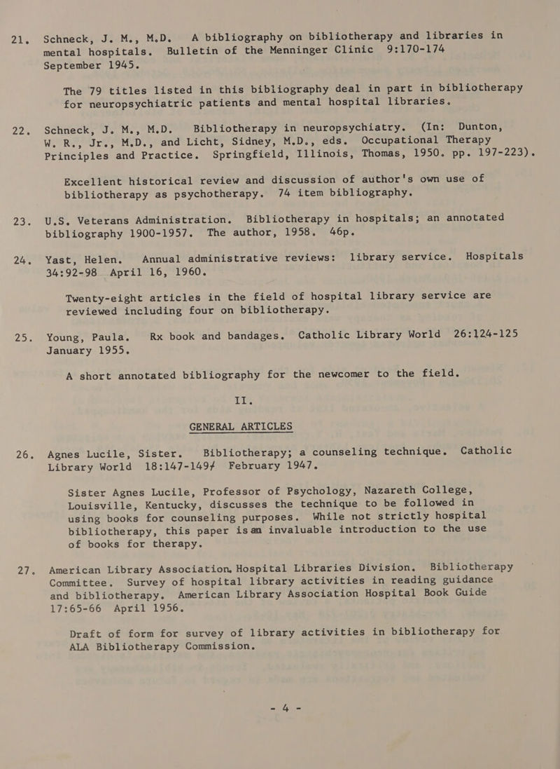 21. 22% 255 24. 22 26. 21% Schneck, J. M., M.D. A bibliography on bibliotherapy and libraries in mental hospitals. Bulletin of the Menninger Clinic 9:170-174 September 1945. The 79 titles listed in this bibliography deal in part in bibliotherapy for neuropsychiatric patients and mental hospital libraries. Schneck, J. M., M.D. Bibliotherapy in neuropsychiatry. (In: Dunton, W. R., Jr., M.D., and Licht, Sidney, M.D., eds. Occupational Therapy Principles and Practice. Springfield, Illinois, Thomas, 1950. pp. 197-223). Excellent historical review and discussion of author's own use of bibliotherapy as psychotherapy. 74 item bibliography. U.S. Veterans Administration. Bibliotherapy in hospitals; an annotated bibliography 1900-1957. The author, 1958. 46p. Yast, Helen. Annual administrative reviews: library service. Hospitals 34:92-98 April 16, 1960. Twenty-eight articles in the field of hospital library service are reviewed including four on bibliotherapy. Young, Paula. Rx book and bandages. Catholic Library World 26:124-125 January 1955. A short annotated bibliography for the newcomer to the field. it GENERAL ARTICLES Agnes Lucile, Sister. Bibliotherapy; a counseling technique. Catholic Library World 18:147-1497 February 1947. Sister Agnes Lucile, Professor of Psychology, Nazareth College, Louisville, Kentucky, discusses the technique to be followed in using books for counseling purposes. While not strictly hospital bibliotherapy, this paper isan invaluable introduction to the use of books for therapy. American Library Association, Hospital Libraries Division. Bibliotherapy Committee. Survey of hospital library activities in reading guidance and bibliotherapy. American Library Association Hospital Book Guide 17:65-66 April 1956. Draft of form for survey of library activities in bibliotherapy for ALA Bibliotherapy Commission.
